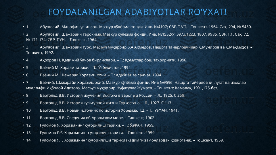 FOY DA LA NI LGA N  A DA BI YOTLA R RO‘ Y X ATI
•
1. Абулғозий. Манофиъ ул-инсон. Мазкур қўлёзма фонди. Инв. №4107; СВР. Т. VII. –  Тошкент, 1964. Саҳ. 294, № 5450.
•
2. Абулғозий. Шажарайи тарокима. Мазкур қўлёзма фонди. Инв. №1552/У, 5973,1223, 1807, 9985, СВР. Т.1. Саҳ. 72. 
№ 171-174; СВР. Т.УН. – Тошкент, 1964.
•
3. Абулғозий. Шажарайи турк. Масъул муҳаррир Б.А.Аҳмедов. Нашрга тайёрловчилар Қ.Муниров ва Қ.Маҳмудов. – 
Тошкент, 1992.
•
4. Аҳроров Н. Қадимий ўлчов бирликлари. – Т.: Қомуслар бош таҳририяти, 1996.
•
5. Баёний М. Хоразм тарихи. – Т.: Ўзбекистон, 1994.
•
6. Баёний М. Шажараи Хоразмшоҳий. – Т.: Адабиёт ва санъат. 1994.
•
7. Баёний. Шажарайи Хоразмшоҳий. Мазкур кўлёзма фонди. Инв №9596. Нашрга тайёрловчи, луғат ва изоҳлар 
муаллифи Иқболой Адизова. Масъул муҳаррир Нуфатулла Жумаев. – Тошкент: Камалак, 1991,175-бет.
•
8. Бартольд В.В. История изучения Востока в Европе и России. – Л., 1925. С.258.
•
9. Бартольд В.В. История культурной жизни Туркестана. – Л., 1927. С.113.
•
10. Бартольд В.В. Новый источник по истории Хорезма. Т.2. – Т.: УзФАН, 1941.
•
11. Бартольд В.В. Сведения об Аральском море. – Ташкент, 1902.
•
12. Ғуломов Я. Хоразмнинг суғорилиш тарихи. – Т.: ЎзФАН, 1959.
•
13. Ғуломов Я.Ғ. Хоразмнинг суғорилиш тарихи. – Тошкент, 1959.
•
14. Ғуломов Я.Ғ. Хоразмнинг суғорилиши тарихи (қадимги замонлардан ҳозиргача). – Тошкент, 1959. 