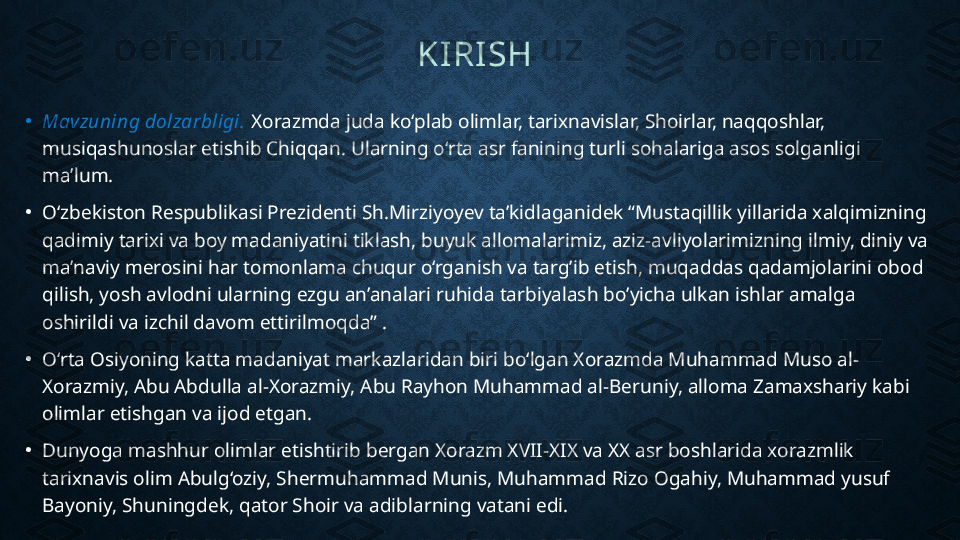 KIRISH  
•
Mavzuning dolzarbligi.  Xorazmda juda ko‘plab olimlar, tarixnavislar, Shoirlar, naqqoshlar, 
musiqashunoslar etishib Chiqqan. Ularning o‘rta asr fanining turli sohalariga asos solganligi 
ma’lum.
•
O‘zbekiston Respublikasi Prezidenti Sh.Mirziyoyev ta’kidlaganidek “Mustaqillik yillarida xalqimizning 
qadimiy tarixi va boy madaniyatini tiklash, buyuk allomalarimiz, aziz-avliyolarimizning ilmiy, diniy va 
ma’naviy merosini har tomonlama chuqur o‘rganish va targ’ib etish, muqaddas qadamjolarini obod 
qilish, yosh avlodni ularning ezgu an’analari ruhida tarbiyalash bo’yicha ulkan ishlar amalga 
oshirildi va izchil davom ettirilmoqda” .
•
O‘rta Osiyoning katta madaniyat markazlaridan biri bo‘lgan Xorazmda Muhammad Muso al-
Xorazmiy, Abu Abdulla al-Xorazmiy, Abu Rayhon Muhammad al-Beruniy, alloma Zamaxshariy kabi 
olimlar etishgan va ijod etgan. 
•
Dunyoga mashhur olimlar etishtirib bergan Xorazm XVII-XIX va XX asr boshlarida xorazmlik 
tarixnavis olim Abulg‘oziy, Shermuhammad Munis, Muhammad Rizo Ogahiy, Muhammad yusuf 
Bayoniy, Shuningdek, qator Shoir va adiblarning vatani edi. 