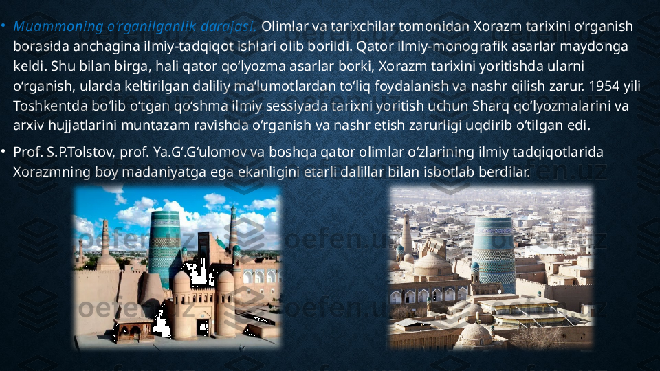 •
Muammoning o‘rganilganlik  darajasi.  Olimlar va tarixchilar tomonidan Xorazm tarixini o‘rganish 
borasida anchagina ilmiy-tadqiqot ishlari olib borildi. Qator ilmiy-monografik asarlar maydonga 
keldi. Shu bilan birga, hali qator qo‘lyozma asarlar borki, Xorazm tarixini yoritishda ularni 
o‘rganish, ularda keltirilgan daliliy ma’lumotlardan to‘liq foydalanish va nashr qilish zarur. 1954 yili 
Toshkentda bo‘lib o‘tgan qo‘shma ilmiy sessiyada tarixni yoritish uchun Sharq qo‘lyozmalarini va 
arxiv hujjatlarini muntazam ravishda o‘rganish va nashr etish zarurligi uqdirib o‘tilgan edi.
•
Prof. S.P.Tolstov, prof. Ya.G‘.G‘ulomov va boshqa qator olimlar o‘zlarining ilmiy tadqiqotlarida 
Xorazmning boy madaniyatga ega ekanligini etarli dalillar bilan isbotlab berdilar. 