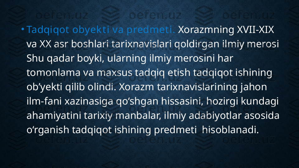 •
Tadqiqot  oby ek t i v a predmet i.  Xorazmning XVII-XIX 
va XX asr boshlari tarixnavislari qoldirgan ilmiy merosi 
Shu qadar boyki, ularning ilmiy merosini har 
tomonlama va maxsus tadqiq etish tadqiqot ishining 
ob’yekti qilib olindi. Xorazm tarixnavislarining jahon 
ilm-fani xazinasiga qo‘shgan hissasini, hozirgi kundagi 
ahamiyatini tarixiy manbalar, ilmiy adabiyotlar asosida 
o‘rganish tadqiqot ishining predmeti  hisoblanadi. 