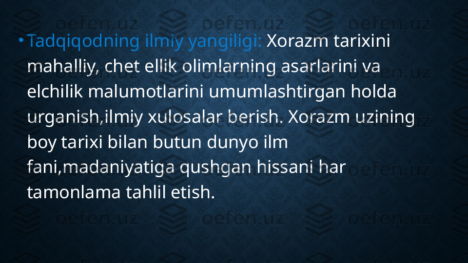 •
Tadqiqodning ilmiy yangiligi:  Xorazm tarixini 
mahalliy, chet ellik olimlarning asarlarini va 
elchilik malumotlarini umumlashtirgan holda 
urganish,ilmiy xulosalar berish. Xorazm uzining 
boy tarixi bilan butun dunyo ilm 
fani,madaniyatiga qushgan hissani har 
tamonlama tahlil etish. 