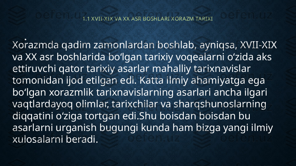 1.1 X VI I-X IX  VA X X  ASR BOSHLARI X ORAZM TARI X I
•
 
Xorazmda qadim zamonlardan boshlab, ayniqsa, XVII-XIX 
va XX asr boshlarida bo‘lgan tarixiy voqealarni o‘zida aks 
ettiruvchi qator tarixiy asarlar mahalliy tarixnavislar 
tomonidan ijod etilgan edi. Katta ilmiy ahamiyatga ega 
bo‘lgan xorazmlik tarixnavislarning asarlari ancha ilgari 
vaqtlardayoq olimlar, tarixchilar va sharqshunoslarning 
diqqatini o‘ziga tortgan edi.Shu boisdan boisdan bu 
asarlarni urganish bugungi kunda ham bizga yangi ilmiy 
xulosalarni beradi. 