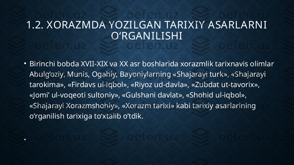 1.2. X ORAZMDA YOZILGAN  TARIX IY  ASARLARN I 
O‘RGAN ILISHI
•
Birinchi bobda XVII-XIX va XX asr boshlarida xorazmlik tarixnavis olimlar 
Abulg‘oziy, Munis, Ogahiy, Bayoniylarning «Shajarayi turk», «Shajarayi 
tarokima», «Firdavs ul-iqbol», «Riyoz ud-davla», «Zubdat ut-tavorix», 
«Jomi’ ul-voqeoti sultoniy», «Gulshani davlat», «Shohid ul-iqbol», 
«Shajarayi Xorazmshohiy», «Xorazm tarixi» kabi tarixiy asarlarining 
o‘rganilish tarixiga to‘xtalib o‘tdik.
•
  