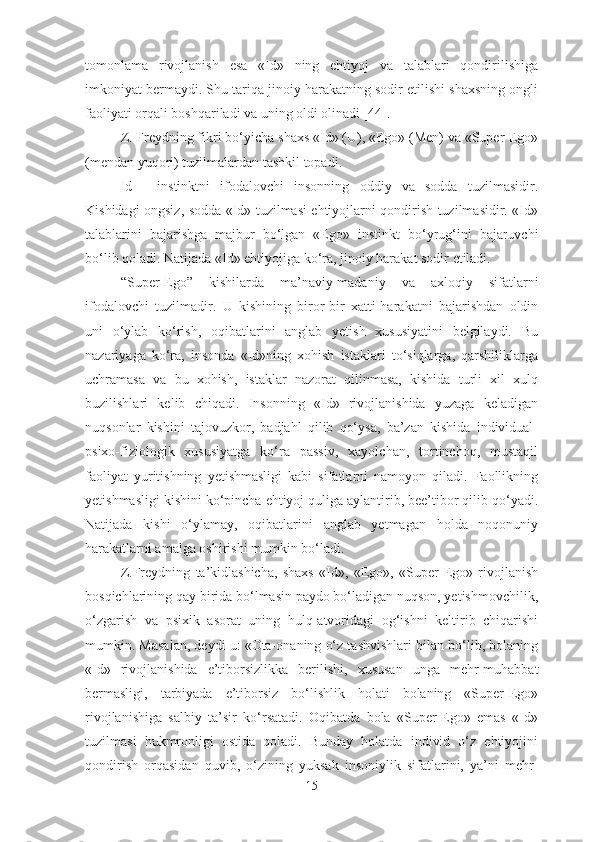 tomonlama   rivojlanish   esa   «Id»   ning   ehtiyoj   va   talablari   qondirilishiga
imkoniyat bermaydi. Shu tariqa jinoiy harakatning sodir etilishi shaxsning ongli
faoliyati orqali boshqariladi va uning oldi olinadi [44]. 
Z. Freydning fikri bo‘yicha   shaxs «Id» (U) ,  «Ego» (Men) va «Super-Ego»
(mendan yuqori) tuzilmalardan tashkil topadi. 
Id   -   instinktni   ifodalovchi   insonning   oddiy   va   sodda   tuzilmasidir.
Kishidagi ongsiz, sodda «Id» tuzilmasi ehtiyojlarni qondirish tuzilmasidir. «Id»
talablar i ni   bajarishga   majbur   bo‘lgan   «Ego»   insti n kt   b o‘ yru g‘ ini   bajaruvchi
bo‘lib qoladi. Natijada «Id» ehtiyojiga ko‘ra ,  jinoiy harakat sodir etiladi. 
“ Super-Ego ”   kishilarda   ma’naviy-madaniy   va   a x loqiy   sifatlarni
ifodalovchi   tuzilmadir.   U   kishining   biror-bir   xatti-harakatni   bajarishdan   oldin
uni   o‘ylab   ko‘rish,   oqibatlarini   anglab   yetish   xususiyatini   belgilaydi.   Bu
nazariyaga   ko‘ra,   insonda   «Id»ning   xohish   istaklari   to‘siqlarga,   qarshiliklarga
uchramasa   va   bu   xohish,   istaklar   nazorat   qilinmasa,   kishida   turli   xil   xulq
buzilishlari   kelib   chiqadi.   Insonning   «Id»   rivojlanishida   yuzaga   keladigan
nuqsonlar   kishini   tajovuzkor,   badjahl   qilib   qo‘ysa,   ba’zan   kishida   individual-
psixo-fiziologik   xususiyatga   ko‘ra   passiv,   xayolchan,   tortinchoq,   mustaqil
faoliyat   yuritishning   yetishmasligi   kabi   sifatlarni   namoyon   qiladi.   Faollikning
yetishmasligi kishini ko‘pincha ehtiyoj quliga aylantirib, bee’tibor qilib qo‘yadi.
Natijada   kishi   o‘ylamay,   oqibatlarini   anglab   yetmagan   holda   noqonuniy
harakatlarni amalga oshirishi mumkin bo‘ladi. 
Z.Freydning   ta’kidlashicha,   shaxs   «Id»,   «Ego»,   «Super-Ego»   rivojlanish
bosqichlarining qay birida bo‘lmasin paydo bo‘ladigan nuqson, yetishmovchilik,
o‘zgarish   va   psixik   asorat   uning   hulq-atvoridagi   og‘ishni   keltirib   chiqarishi
mumkin. Masalan, deydi u: «Ota-onaning o‘z tashvishlari bilan bo‘lib, bolaning
«Id»   rivojlanishida   e’tiborsizlikka   berilishi,   xususan   unga   mehr-muhabbat
bermasligi,   tarbiyada   e’tiborsiz   bo‘lishlik   holati   bolaning   «Super-Ego»
rivojlanishiga   salbiy   ta’sir   ko‘rsatadi.   Oqibatda   bola   «Super-Ego»   emas   «Id»
tuzilmasi   hukmronligi   ostida   qoladi.   Bunday   holatda   individ   o‘z   ehtiyojini
qondirish   orqasidan   quvib,   o‘zining   yuksak   insoniylik   sifatlarini,   ya’ni   mehr-
15 