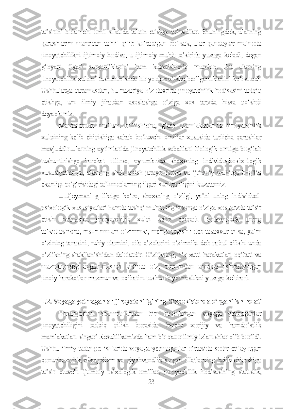 ta’sirini   birlamchi   omil   sifatida   talqin   etishga   urinadilar.   Shuningdek,   ularning
qarashlarini   mantiqan   tahlil   qilib   ko‘radigan   bo‘lsak,   ular   qandaydir   ma’noda
jinoyatchilikni   ijtimoiy   hodisa,   u   ijtimoiy   muhit   ta’sirida   yuzaga   keladi,   degan
g‘oyani   ilgari   surganliklarini   ham   kuzatishimiz   mumkin.   Bu   ularning
jinoyatchilik xulqini tushuntirishda bir yoqlamalikka berilganliklarini ko‘rsatadi.
Ushbularga qaramasdan, bu nazariya o‘z davrida jinoyatchilik hodisasini tadqiq
etishga,   uni   ilmiy   jihatdan   asoslashga   o‘ziga   xos   tarzda   hissa   qo‘shdi
deyaolamiz. 
Manbalardan   ma’lum   bo‘lishicha,   g‘arb   mamlakatlarida   jinoyatchilik
xulqining   kelib   chiqishiga   sabab   bo‘luvchi   omillar   xususida   turlicha   qarashlar
mavjuddir.Ularning ayrimlarida jinoyatchilik sabablari biologik omilga bog‘lab
tushuntirishga   harakat   qilinsa,   ayrimlarida   shaxsning   individual-psixologik
xususiyatlariga,   ularning   shakllanish   jarayonlariga   va   ijtimoiy   muhitga   bog‘liq
ekanligi to‘g‘risidagi ta’limotlarning ilgari surilganligini kuzatamiz.
U.Djeymsning   fikriga   ko‘ra,   shaxsning   o‘zligi,   ya’ni   uning   individual-
psixologik xususiyatlari hamda tashqi muhitning insonga o‘ziga xos tarzda ta’sir
etishi   natijasida   jinoyatchilik   xulqi   kelib   chiqadi.   Shuningdek   uning
ta’kidlashicha, inson nimani o‘zimniki, menga tegishli deb tasavvur qilsa, ya’ni
o‘zining tanasini, ruhiy olamini, oila-a’zolarini o‘zimniki deb qabul qilishi unda
o‘zlikning shakllanishidan dalolatdir. O‘zlikning, o‘z xatti-harakatlari oqibati va
mazmunining   anglanmasligi   kishida   o‘zi   tomonidan   amalga   oshirilayotgan
jinoiy harakatlar mazmun va oqibatini tushunib yetmaslikni yuzaga keltiradi. 
1.2. Voyaga yetmaganlar jinoyatchiligining O‘zbekistonda o‘rganilish  holat i
Umumjahon   muammolaridan   biri   hisoblangan   voyaga   yetmaganlar
jinoyatchiligini   tadqiq   qilish   borasida   barcha   xorijiy   va   hamdo‘stlik
mamlakatlari singari Resublikamizda ham bir qator ilmiy izlanishlar olib borildi.
Ushbu   ilmiy   tadqiqot   ishlarida   voyaga   yetmaganlar   o‘rtasida   sodir   etilayotgan
qonunbuzarlik, alkogolizm  va giyohvandlik singari illatlarning kelib chiqishiga
ta’sir   etuvchi   ijtimoiy-psixologik   omillar,   jinoyachilik   hodisasining   statistik,
23 