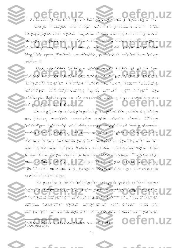 1.2. Boltiqbo‘yi xaqlarining Turkiston   ijtimoiy - iqtisodiy hayotidagi   o‘rni .
Rossiya   imperiyasi   olib   borgan   ko‘chirish,   yevropalik   aholini   O‘rta
Osiyoga   joylashtirish   siyosati   natijasida   o‘lkada   ularning   soni,   milliy   tarkibi
kengaydi.  Bu  yerda  ularning  o‘ziga  xos  turmus  tarzi   shakllandi.   Ular  bu  yerda
o‘zlarining   mavjud   hayotiy   turmush   tarzi   jihatlarini   saqlab   qolishi   bilan
birgalikda   ayrim   jihatlarda   umumlashish,   yaqinlashish   holatlari   ham   ko‘zga
tashlanadi. 
Mazkur   ko‘chirib   keltirilgan   xalqlar   orasida   Boltiqbo‘yi   xalqlari   ham
o‘ziga   xos   ijtimoiy-iqtisodiy   hayot   tarziga   ega   bo‘lgan.   Ular   turli   sohalarda
faoliyat olib borganlar. R.Xomitov “Turkiston va Buxoro, Xorazm  hududlariga
ko‘chirilgan   boltiqbo‘yiliklarning   hayoti,   turmushi   og‘ir   bo‘lgan” 1
-deya
ta’kidlaydi.   Sh.Choriyev   esa   o‘z   maqolasida   ularning   hayot   tarzi   o‘ziga   xos
bo‘lganligini ko‘rsatib o‘tadi. 2
 
Ularning ijtimoiy-iqtisodiy hayotining turli yo‘nalishlar, sohalardagi o‘ziga
xos   jihatlar,   murakkab   tomonlariga   quyida   to‘xtalib   o‘tamiz.   O‘lkaga
ko‘chirilgan   Boltiqbo‘yi   xalqlarining   asosiy   mashg‘ulotlari   harbiy   xizmatda,
pochta tizimida, telegraf xodimi, sanoat va xalq xo‘jaligining boshqa tizimlarida
xizmat   qilishgan.  Turkistonda   yangi   texnika  va  texnologiya  rivojlanishida  ham
ularning   xizmatlari   bo‘lgan.   Masalan,   velosiped,   motosikl,   tramvaylar   ishlab
chiqarilishida latviya, litvalik injenerlar ham faol ishtirok etgani “Turkistanskiye
vedomost”ining   1914-yil   chop   etilgan   77-sonida   yozilishicha,   ular   qurgan
“Svift”   nomli   velosiped   Riga,   Stokgolm,   Kiyevda   o‘tkazilgan   olimpiadalarda
sovrinli o‘rinlarni olgan. 
Biz   yuqorida   ko‘chirib   keltirilganlar,   shu   yerda   yashab   qolishni   istagan
harbiylar   uchun   mustamlaka   ma’muriyati   tomonidan   keng   imtiyozlar,
imkoniyatlar   berilganligini   ta’kidlab   o‘tgan   edik.   Ammo   bu   holat   cheklangan
tartibda,   ruslashtirish   siyosati   tamoyillaridan   kelib   chiqqan   holda   olib
borilganligini ham alohida qayd etish lozim. Xususan, o‘lkada muqim yashagan
1
  Р.Хомитов Ўзбекистон ва Латвия, Литва, Эстония... .  Т.-2015. 96-б
2
  O’sha joyda 97-bet
18 