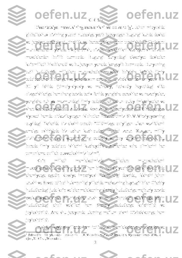 KIRISH
    Dissertatsiya   mavzusining   asoslanishi   va   dolzarbligi.   Jahon   miqyosida
globallashuv  o‘zining  yuqori   nuqtasiga  yetib  borayotgan  bugungi  kunda  davlat
va   jamiyat   taraqqiyoti,   tinchlik   va   barqarorlikni   qaror   toptirishda   millatlararo
munosabatlarni   yanada   rivojlantirish,   o‘zaro   hamkorlikni   kuchaytirish   dolzarb
masalalardan   bo‘lib   turmoqda.   Bugungi   dunyodagi   aksariyat   davlatlar
ko‘pmillatli  hisoblanadi  va bu jarayon  yanada kengayib bormoqda. Dunyoning
turli   hududlarida   millatlaro   munosabatlar   masalasi   bo‘yicha   ko‘plab   ilmiy
tadqiqotlar olib borilgan va yana davom etmoqda. O`zbekistonda ham yaqin 20-
30   yil   ichida   ijtimoiy-siyosiy   va   ma’naviy,   iqtisodiy   hayotidagi   sifat
o`zgarishlariga hamohang tarzda tarix fanida yangicha qarashlar va nazariyalar,
yangicha   ruh   va   mazmundagi   ilmiy   tadqiqotlar   uchun   qulay   imkoniyatlar   va
shart-sharoitlar yaratildi. Bu borada Respublika rahbariyatining olib borayotgan
siyosati   hamda   o`tkazilayotgan   islohotlar   Prezidentimiz   Sh.M.Mirziyoyevning
quyidagi   fikrlarida   o`z   aksini   topadi:   “Oldimizga   qo`yilgan   ulkan   vazifalarni
amalga   oshirishda   biz   uchun   kuch-qudrat   manbai   zarur.   Xususan,   milliy
o`zligimizni   anglash,   vatanimizning   qadimiy   va   boy   tarixini   o`rganish,   bu
borada   ilmiy   tadqiqot   ishlarini   kuchaytirish,   gumanitar   soha   olimlarini   har
tomonlama qo`llab-quvvatlashimiz lozim”. 1
 
Ko‘p   millatli   mamlakatimizda   millatlaro   munosabatlarni
mustahkamlashda ularning tarixini ham bilib borish, yaqindan tanishish alohida
ahamiyatga   egadir.   Rossiya   imperiyasi   hukmronligi   davrida,   Ikkinchi   jahon
urushi va   Sovet Ittifoqi hukmronligi yillarida markazning buyrug‘i bilan G‘arbiy
hududlardagi juda ko‘p xalqlar malakatning sharqiy hududlariga majburiy tarzda
evakuatsiya   qilindi.   Shuningdek,   urush   yillarida   frontdagi   va   frontga   yaqin
hududlardagi   aholi   vakillari   ham   Sharqiy   hududlarga   ko‘chirildi   va
joylashtirildi.   Ana   shu   jarayonda   ularning   ma’lum   qismi   O‘zbekistonga   ham
joylashtirildi. 
Urushdan   keyingi   yillarda   ham   ittifoqdosh   mamlakatlarga   markazdan   va
1
  Ўзбекистон Республикаси Президенти Ш.М.Мирзиёевнинг Олий Мажлисга Мурожаатномаси // Халқ 
сўзи, 2018 йил, 28 декабрь.
2 