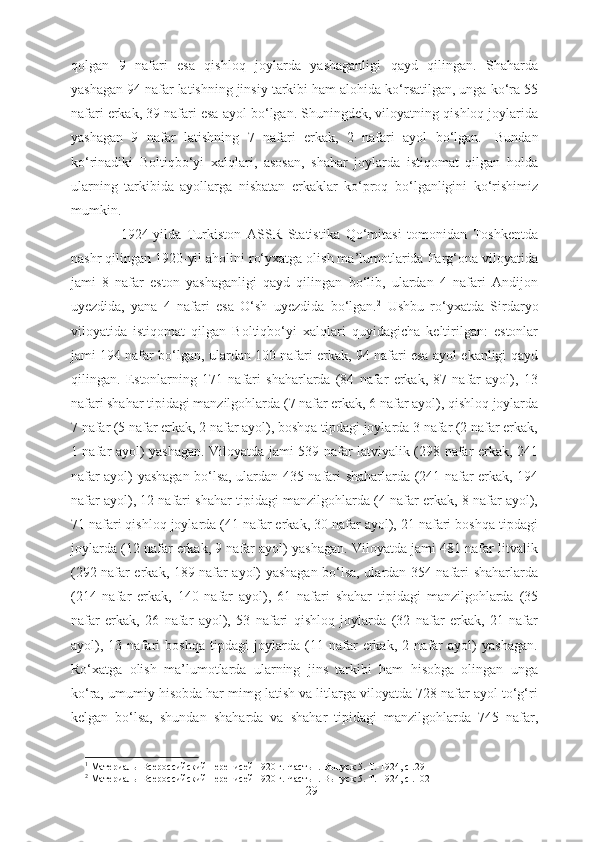 qolgan   9   nafari   esa   qishloq   joylarda   yashaganligi   qayd   qilingan.   Shaharda
yashagan 94 nafar latishning jinsiy tarkibi ham alohida ko‘rsatilgan, unga ko‘ra 55
nafari erkak, 39 nafari esa ayol bo‘lgan. Shuningdek, viloyatning qishloq joylarida
yashagan   9   nafar   latishning   7   nafari   erkak,   2   nafari   ayol   bo‘lgan. 1
  Bundan
ko‘rinadiki   Boltiqbo‘yi   xalqlari,   asosan,   shahar   joylarda   istiqomat   qilgan   holda
ularning   tarkibida   ayollarga   nisbatan   erkaklar   ko‘proq   bo‘lganligini   ko‘rishimiz
mumkin. 
1924-yilda   Turkiston   ASSR   Statistika   Qo‘mitasi   tomonidan   Toshkentda
nashr qilingan 1920-yil aholini ro‘yxatga olish ma’lumotlarida Farg‘ona viloyatida
jami   8   nafar   eston   yashaganligi   qayd   qilingan   bo‘lib,   ulardan   4   nafari   Andijon
uyezdida,   yana   4   nafari   esa   O‘sh   uyezdida   bo‘lgan. 2
  Ushbu   ro‘yxatda   Sirdaryo
viloyatida   istiqomat   qilgan   Boltiqbo‘yi   xalqlari   quyidagicha   keltirilgan:   estonlar
jami 194 nafar bo‘lgan, ulardan 100 nafari erkak, 94 nafari esa ayol ekanligi qayd
qilingan.   Estonlarning   171   nafari   shaharlarda   (84   nafar   erkak,   87   nafar   ayol),   13
nafari shahar tipidagi manzilgohlarda (7 nafar erkak, 6 nafar ayol), qishloq joylarda
7 nafar (5 nafar erkak, 2 nafar ayol), boshqa tipdagi joylarda 3 nafar (2 nafar erkak,
1 nafar ayol) yashagan. Viloyatda jami 539 nafar latviyalik (298 nafar erkak, 241
nafar ayol) yashagan bo‘lsa, ulardan 435 nafari shaharlarda (241 nafar erkak, 194
nafar ayol), 12 nafari shahar tipidagi manzilgohlarda (4 nafar erkak, 8 nafar ayol),
71 nafari qishloq joylarda (41 nafar erkak, 30 nafar ayol), 21 nafari boshqa tipdagi
joylarda (12 nafar erkak, 9 nafar ayol) yashagan. Viloyatda jami 481 nafar litvalik
(292 nafar erkak, 189 nafar ayol) yashagan bo‘lsa, ulardan 354 nafari shaharlarda
(214   nafar   erkak,   140   nafar   ayol),   61   nafari   shahar   tipidagi   manzilgohlarda   (35
nafar   erkak,   26   nafar   ayol),   53   nafari   qishloq   joylarda   (32   nafar   erkak,   21   nafar
ayol),   13   nafari   boshqa   tipdagi   joylarda   (11   nafar   erkak,   2   nafar   ayol)   yashagan.
Ro‘xatga   olish   ma’lumotlarda   ularning   jins   tarkibi   ham   hisobga   olingan   unga
ko‘ra, umumiy hisobda har mimg latish va litlarga viloyatda 728 nafar ayol to‘g‘ri
kelgan   bo‘lsa,   shundan   shaharda   va   shahar   tipidagi   manzilgohlarda   745   nafar,
1
 Материалы Всероссийский переписей 1920 г. Часть  I .  Выпуск 5. Т.-1924, с .29
2
 Материалы Всероссийский переписей 1920 г. Часть  I .  Выпуск 5. Т.-1924, с .102
29 