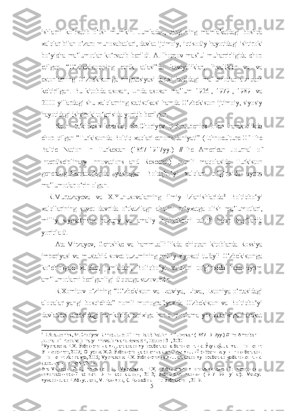 ishlarni   ko‘rsatib   o‘tsh   mumkin.   Jumladan,   ning   ning   mamlakatdagi   boshqa
xalqlar bilan o‘zaro munosabatlari, davlat ijtimoiy, iqtisodiy hayotidagi  ishtiroki
bo‘yicha   ma’lumotlar   ko‘rsatib   berildi .   A.Ilhomov   mas’ul   muharrirligida   chop
etilgan   “O‘zbekistonning   etnik   atlasi”da   latviyaliklar,   litvaliklar   va   va
estonlarning   O‘zbekistonga   migratsiyasi   tarixi   haqidagi   ma’lumotlar   qiziqarli
keltirilgan.   Bu   kitobda   asosan,   Unda   asosan   ma’lum   1926-,   1979-,   1989-   va
2000-yillardagi shu xalqlarning statistikasi hamda O‘zbekiston ijtimoiy, siyosiy
hayotidagi ishtiroki to‘grisida yoritib berilgan. 
Shuni   ta'kidlash   kerakki,   Sh.Choriyev   D.Straupenies   bilan   hamkorlikda
chop qilgan “Turkistonda Boltiq xaqlari etnomadaniyati”   (Ethnoculture Of The
Baltic   Nation   In   Turkestan   (1867-1917yy.)   // The   American   Journal   of
Interdisciplinary   Innovations   and   Research ) 1
  nomli   maqolasida   Turkiston
general-gubernatorligida   yashagan   Boltiqbo‘yi   xalqlari   to‘g‘risida   ayrim
ma’lumotlar o‘rin olgan. 
R.Murtazayeva   va   X.Yunusovalarning   ilmiy   izlanishlarida 2
  Boltiqbo‘yi
xalqllarining   sovet   davrida   o‘tkazilagn   aholini   ro‘yxatga   olish   ma’lumotlari,
milliy   siyosatining   nazariy   va   amaliy   oqibatlarini   tahlili   bilan   bog‘lanib
yoritiladi.
Ata-Mirzayev,   Gentshke   va   hammualliflikda   chiqqan   kitoblarda   Rossiya
imperiyasi   va   mustabid   sovet   tuzumining   milliy   siyosati   tufayli   O‘zbekistonga
ko‘chirilgan   xalqlar,   jumladan,   Boliqbo‘yi   xalqlari   to‘g‘risida   ham   ayrim
am’lumotlarni berilganligi diqqatga sazovordir. 
R.Xomitov   o‘zining   “O‘zbekiston   va   Latviya,   Litva,   Estoniya   o‘rtasidagi
aloqalar   yangi   bosqichda”   nomli   monografiyasida   O'zbekiston   va   Boltiqbo‘yi
davlatlari   o'rtasidagi   hamkorlik   tarixiga   har   tomonlama   yondashishga   harakat
1
  D.Straupenies, Sh. Choriyev   Ethnoculture Of The Baltic Nation In Turkestan (1867-1917yy.)   // The American 
Journal of Interdisciplinary Innovations and Research ,  October 21, 2020
2
Муртазаева Р.Х. Ўзбекистонда миллатлараро муносабатлар ва бағрикенглик. Ўқув қўлланма. – Тошкент:
Университет, 2007; Юнусова Х.Э. Ўзбекистонда совет давлатининг миллий сиёсати ва унинг оқибатлари.
– Тошкент: Zar qalam, 2005; Муртазаева Р.Х. Ўзбекистонда миллатлараро муносабатлар ва бағрикенглик.
Дарслик. – Тошкент, 2019. 
Ата-Мирзаев   О.Б.,   Гентшке   В.,   Муртазаева   Р.Ҳ.   Узбекистан   многонациональный:   историко   -
демографический   аспект.-   Янги   аср   авлоди,   2012;   Ўзбекистон   тарихи   (1917-1991   yillar).   Маъсул
мухаррирлар Р.Абдуллаев, М. Рахимов, Қ. Раджабов. – Т.: Ўзбекистон, 2019.
5 