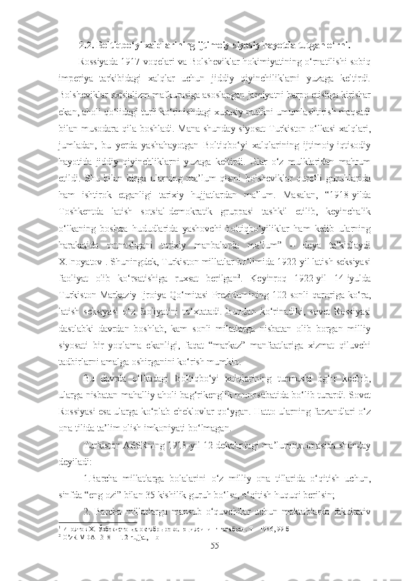 2. 2. Boltiqbo‘yi xalqlari ning   ijtimoiy-siyosiy hayotda tutgan o‘rni. 
Rossiyada 1917-voqelari va Bolsheviklar hokimiyatining o‘rnatilishi sobiq
imperiya   tarkibidagi   xalqlar   uchun   jiddiy   qiyinchiliklarni   yuzaga   keltirdi.
Bolsheviklar sotsializm mafkurasiga asoslangan jamiyatni barpo etishga kirishar
ekan, aholi qo‘lidagi turli ko‘rinishdagi xususiy mulkni umumlashtirish maqsadi
bilan musodara qila boshladi. Mana shunday siyosat  Turkiston o‘lkasi  xalqlari,
jumladan,   bu   yerda   yashahayotgan   Boltiqbo‘yi   xalqlarining   ijtimoiy-iqtisodiy
hayotida   jiddiy   qiyinchliklarni   yuzaga   keltirdi.   Ular   o‘z   mulklaridan   mahrum
etildi.   Shu   bilan   birga   ularning   ma’lum   qismi   bolsheviklar   qurolli   guruhlarida
ham   ishtirok   etganligi   tarixiy   hujjatlardan   ma’lum.   Masalan,   “1918-yilda
Toshkentda   latish   sotsial-demokratik   gruppasi   tashkil   etilib,   keyinchalik
o‘lkaning   boshqa   hududlarida   yashovchi   boltiqbo‘yiliklar   ham   kelib   ularning
harakatida   qatnashgani   tarixiy   manbalarda   ma’lum”   –   deya   ta’kidlaydi
X.Inoyatov 1
.  S huningdek,  Turkiston millatlar bo‘limida 1922-yil latish seksiyasi
faoliyat   olib   ko‘rsatishiga   ruxsat   berilgan 2
.   Keyinroq   1922-yil   14-iyulda
Turkiston   Markaziy   Ijroiya   Qo‘mitasi   Prezidumining   102-sonli   qaroriga   ko‘ra,
latish   seksiyasi   o‘z   faoliyatini   to‘xtatadi.   Bundan   ko‘rinadiki,   sovet   Rossiyasi
dastlabki   davrdan   boshlab,   kam   sonli   milatlarga   nisbatan   olib   borgan   milliy
siyosati   bir   yoqlama   ekanligi,   faqat   “markaz”   manfaatlariga   xizmat   qiluvchi
tadbirlarni amalga oshirganini ko‘rish mumkin.
Bu   davrda   o‘lkadagi   Boltiqbo‘yi   xalqlarining   turmushi   og‘ir   kechib,
ularga nisbatan mahalliy aholi bag‘rikenglik munosabatida bo‘lib turardi. Sovet
Rossiyasi esa ularga ko‘plab cheklovlar qo‘ygan. Hatto ularning farzandlari o‘z
ona tilida ta’lim olish imkoniyati bo‘lmagan.
Turkiston  А SSRning 1918-yil 12-dekabrdagi ma’lumotnomasida shunday
deyiladi:
1.Barcha   millatlarga   bolalarini   o‘z   milliy   ona   tillarida   o‘qitish   uchun,
sinfda “eng ozi” bilan 35 kishilik guruh bo‘lsa, o‘qitish huquqi berilsin;
2.   Barcha   millatlarga   mansub   o‘quvchilar   uchun   maktablarda   fakultativ
1
  Иноятов Х. Ўзбекистонда октябрь революциясининг ғалабаси. Т – 1986, 99-б
2
  O’zR MDA 1318 – F. 2-hujjat, 1-b
55 