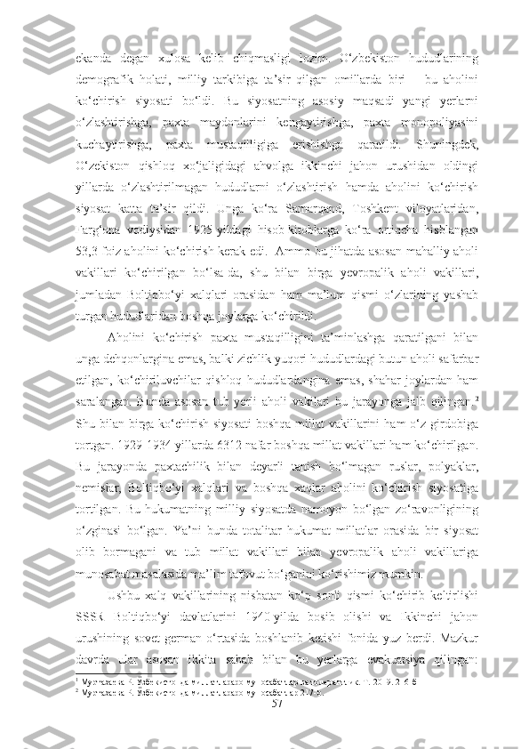 ekanda   degan   xulosa   kelib   chiqmasligi   lozim.   O‘zbekiston   hududlarining
demografik   holati,   milliy   tarkibiga   ta’sir   qilgan   omillarda   biri   –   bu   aholini
ko‘chirish   siyosati   bo‘ldi.   Bu   siyosatning   asosiy   maqsadi   yangi   yerlarni
o‘zlashtirishga,   paxta   maydonlarini   kengaytirishga,   paxta   monopoliyasini
kuchaytirishga,   paxta   mustaqilligiga   erishishga   qaratildi.   Shuningdek,
O‘zekiston   qishloq   xo‘jaligidagi   ahvolga   ikkinchi   jahon   urushidan   oldingi
yillarda   o‘zlashtirilmagan   hududlarni   o‘zlashtirish   hamda   aholini   ko‘chirish
siyosat   katta   ta’sir   qildi.   Unga   ko‘ra   Samarqand,   Toshkent   viloyatlaridan,
Farg‘ona   vodiysidan   1925-yildagi   hisob-kitoblarga   ko‘ra   ortiqcha   hisblangan
53,3 foiz aholini ko‘chirish kerak edi. 1
  Ammo bu jihatda asosan mahalliy aholi
vakillari   ko‘chirilgan   bo‘lsa-da,   shu   bilan   birga   yevropalik   aholi   vakillari,
jumladan   Boltiqbo‘yi   xalqlari   orasidan   ham   ma’lum   qismi   o‘zlarining   yashab
turgan hududlaridan boshqa joylarga ko‘chirildi. 
Aholini   ko‘chirish   paxta   mustaqilligini   ta’minlashga   qaratilgani   bilan
unga dehqonlargina emas, balki zichlik yuqori hududlardagi butun aholi safarbar
etilgan,   ko‘chiriluvchilar   qishloq   hududlardangina   emas,   shahar   joylardan   ham
saralangan.   Bunda   asosan   tub   yerli   aholi   vakilari   bu   jarayonga   jalb   qilingan. 2
Shu bilan  birga  ko‘chirish  siyosati  boshqa   millat   vakillarini   ham  o‘z  girdobiga
tortgan. 1929-1934-yillarda 6312 nafar boshqa millat vakillari ham ko‘chirilgan.
Bu   jarayonda   paxtachilik   bilan   deyarli   tanish   bo‘lmagan   ruslar,   polyaklar,
nemislar,   Boltiqbo‘yi   xalqlari   va   boshqa   xaqlar   aholini   ko‘chirish   siyosatiga
tortilgan.   Bu   hukumatning   milliy   siyosatda   namoyon   bo‘lgan   zo‘ravonligining
o‘zginasi   bo‘lgan.   Ya’ni   bunda   totalitar   hukumat   millatlar   orasida   bir   siyosat
olib   bormagani   va   tub   millat   vakillari   bilan   yevropalik   aholi   vakillariga
munosabat masalasida ma’lim tafovut bo‘ganini ko‘rishimiz mumkin. 
Ushbu   xalq   vakillarining   nisbatan   ko‘p   sonli   qismi   ko‘chirib   keltirlishi
SSSR   Boltiqbo‘yi   davlatlarini   1940-yilda   bosib   olishi   va   Ikkinchi   jahon
urushining   sovet-german   o‘rtasida   boshlanib   ketishi   fonida   yuz   berdi.   Mazkur
davrda   ular   asosan   ikkita   sabab   bilan   bu   yerlarga   evakuatsiya   qilingan:
1
  Муртазаева Р. Ўзбекистонда миллатлараро муносабатлар ва  толера нтлик. Т.-2019. 216-б
2
  Муртазаева Р. Ўзбекистонда миллатлараро муносабатлар 217-b.
57 