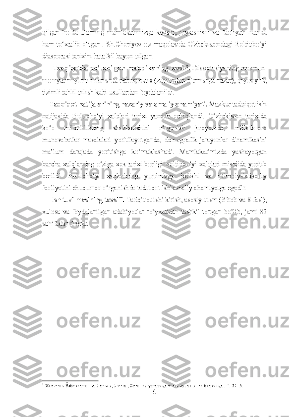 qilgan   holda   ularning   mamlakatimizga   kelishi,   joylashishi   va   faoliyati   haqida
ham to‘xtalib o‘tgan 1
. Sh.Choriyev o'z maqolasida O'zbekistondagi  Boltiqbo‘yi
diasporasi tarixini batafsil bayon qilgan.
          Tadqiqotda qo‘llanilgan metodikaning tavsifi.   Dissertasiya ning mazmun-
mohiyatini yoritib berishda retrospektiv (zamondan o‘tmishga nazar), qiyosiylik,
tizimli tahlil qilish kabi usullardan foydalanildi.
     Tadqiqot natijalarining nazariy va amaliy ahamiyati.  Mazkur tadqiqot ishi
natijasida   Boltiqbo‘yi   xalqlari   tarixi   yanada   ochiqlandi.   O‘zbekiston   tarixida
ko‘p   millatlilikning   shaklanishini   o‘rganish   jarayonida,   millatlararo
munosabatlar   masalalari   yoritilayotganda,   demografik   jarayonlar   dinamikasini
ma’lum   darajada   yoritishga   ko‘maklashadi.   Mamlakatimizda   yashayotgan
barcha xalqlarning o‘ziga xos tarixi borligi Boltiqbo‘yi xalqlari misolida yoritib
berildi.   Boltiqbo‘yi   xaqlarining   yurtimizga   kelishi   va   ijtimoiy-iqtisodiy
faoliyatini chuqurroq o‘rganishda tadqiqot ishi amaliy ahamiyatga egadir. 
      Ish tuzilmasining tavsifi.  Tadqiqot ishi kirish, asosiy qism (3 bob va 8 fasl),
xulosa   va   foydalanilgan   adabiyotlar   ro‘yxatidan   tashkil   topgan   bo‘lib,   jami   82
sahifadan iborat. 
1
  Хомитов  Ўзбекистон ва Латвия, Литва, Эстония ўртасидаги алоқалар янги босқичда .  Т.-2015.
6 