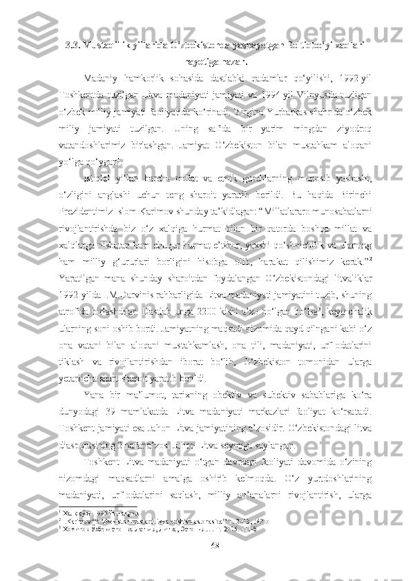 3.3.  Mustaqillik yillarida O‘zbekistonda yashayotgan Boltiqbo‘yi xaqlari
hayotiga nazar .
Madaniy   hamkorlik   sohasida   dastlabki   qadamlar   qo‘yilishi,   1992-yil
Toshkentda   tuzilgan   Litva   madaniyati   jamiyati   va   1994-yil   Vilnyusda   tuzligan
o‘zbek milliy jamiyati faoliyatida ko‘rinadi. Birgina Yurbarkas shahrida o‘zbek
miliy   jamiyati   tuzilgan.   Uning   safida   bir   yarim   mingdan   ziyodroq
vatandoshlarimiz   birlashgan.   Jamiyat   O‘zbekiston   bilan   mustahkam   aloqani
yo‘lga qo‘ygan 1
.
Istiqlol   yillari   barcha   millat   va   etnik   guruhlarning   munosib   yashashi,
o‘zligini   anglashi   uchun   teng   sharoit   yaratib   berildi.   Bu   haqida   Birinchi
Prezidentimiz Islom Karimov shunday ta’kidlagan: “ Millatlararo munosabatlarni
rivojlantirishda   biz   o‘z   xalqiga   hurmat   bilan   bir   qatorda   boshqa   millat   va
xalqlarga nisbatan ham chuqur hurmat-e’tibor, yaxshi qo‘shnichilik va ularning
ham   milliy   g‘ururlari   borligini   hisobga   olib,   harakat   qilishimiz   kerak.” 2
Yaratilgan   mana   shunday   sharoitdan   foydalangan   O‘zbekistondagi   litvaliklar
1992 - yilda I.M.Darvinis rahbarligida Litva madaniyati jamiyatini tuzib, shuning
atrofida birlashdilar.   Dastlab unga 2200 kishi  a’zo bo‘lgan bo‘lsa 3
, keyinchalik
ularning soni oshib bordi. Jamiyatning maqsadi nizomida qayd qilngani kabi o‘z
ona   vatani   bilan   aloqani   mustahkamlash,   ona   tili,   madaniyati,   urf-odatlarini
tiklash   va   rivojlantirishdan   iborat   bo‘lib,   O‘zbekiston   tomonidan   ularga
yetarlicha shart-sharoit yaratib berildi.
Yana   bir   ma’lumot,   tarixning   obektiv   va   subektiv   sabablariga   ko‘ra
dunyodagi   39   mamlakatda   Litva   madaniyati   markazlari   faoliyat   ko‘rsatadi.
Toshkent jamiyati esa Jahon Litva jamiyatining a’zosidir. O‘zbekistondagi litva
diasporasining 2 nafar a’zosi Jahon Litva seymiga saylangan.
Toshkent   Litva   madaniyati   o‘tgan   davrdagi   faoliyati   davomida   o‘zining
nizomdagi   maqsadlarni   amalga   oshirib   kelmoqda.   O‘z   yurtdoshlarining
madaniyati,   urf-odatlarini   saqlash,   milliy   an’analarni   rivojlantirish,   ularga
1
  Халқ сўзи 1995 йил апрель
2
  I.Karimov “O’zbekiston mustaqillikka erishish ostonasida” T.-2013, 143-b
3
 Хомитов Ўзбекистон ва Латвия, Литва, Эстония... .  Т.-2015. 111-б
68 