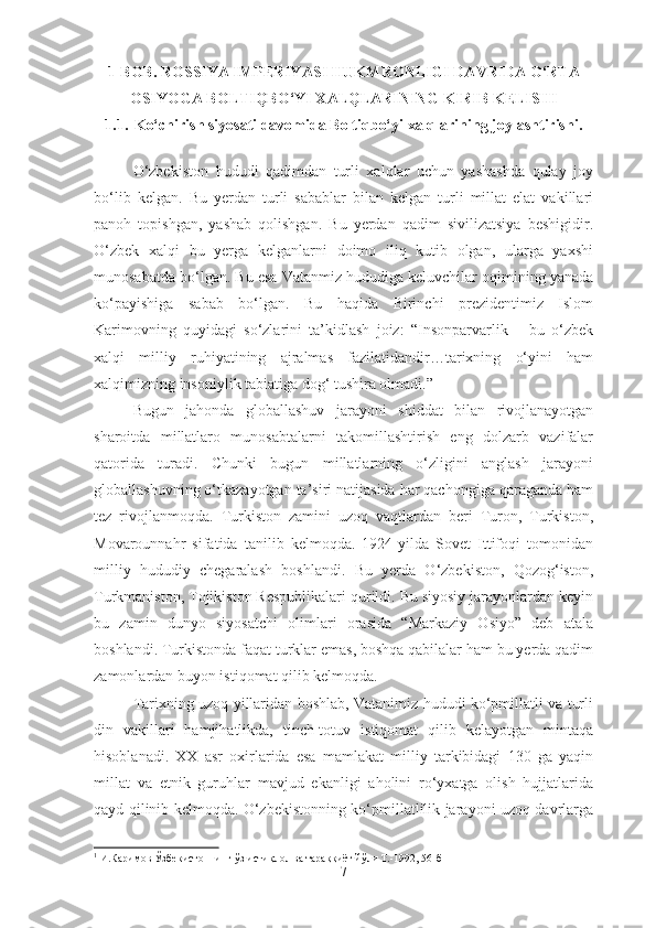 1 -BOB. ROSSIYA IMPERIYASI HUKMRONLIGI DAVRIDA O‘RTA
OSIYOGA BOLTIQBO‘YI XALQLARINING KIRIB KELISHI
1.1. Ko‘chirish siyosati davomida Boltiqbo‘yi xalqlarining joylashtirishi.
O‘zbekiston   hududi   qadimdan   turli   xalqlar   uchun   yashashda   qulay   joy
bo‘lib   kelgan.   Bu   yerdan   turli   sabablar   bilan   kelgan   turli   millat   elat   vakillari
panoh   topishgan,   yashab   qolishgan.   Bu   yerdan   qadim   sivilizatsiya   beshigidir.
O‘zbek   xalqi   bu   yerga   kelganlarni   doimo   iliq   kutib   olgan,   ularga   yaxshi
munosabatda bo‘lgan. Bu esa Vatanmiz hududiga keluvchilar oqimining yanada
ko‘payishiga   sabab   bo‘lgan.   Bu   haqida   Birinchi   prezidentimiz   Islom
Karimovning   quyidagi   so‘zlarini   ta’kidlash   joiz:   “Insonparvarlik   –   bu   o‘zbek
xalqi   milliy   ruhiyatining   ajralmas   fazilatidandir…tarixning   o‘yini   ham
xalqimizning insoniylik tabiatiga dog‘ tushira olmadi.” 1
Bugun   jahonda   globallashuv   jarayoni   shiddat   bilan   rivojlanayotgan
sharoitda   millatlaro   munosabtalarni   takomillashtirish   eng   dolzarb   vazifalar
qatorida   turadi.   Chunki   bugun   millatlarning   o‘zligini   anglash   jarayoni
globallashuvning o‘tkazayotgan ta’siri natijasida har qachongiga qaraganda ham
tez   rivojlanmoqda.   Turkiston   zamini   uzoq   vaqtlardan   beri   Turon,   Turkiston,
Movarounnahr   sifatida   tanilib   kelmoqda.   1924-yilda   Sovet   Ittifoqi   tomonidan
milliy   hududiy   chegaralash   boshlandi.   Bu   yerda   O‘zbekiston,   Qozog‘iston,
Turkmaniston, Tojikiston Respublikalari qurildi. Bu siyosiy jarayonlardan keyin
bu   zamin   dunyo   siyosatchi   olimlari   orasida   “Markaziy   Osiyo”   deb   atala
boshlandi. Turkistonda faqat turklar emas, boshqa qabilalar ham bu yerda qadim
zamonlardan buyon istiqomat qilib kelmoqda.
Tarixning uzoq yillaridan boshlab, Vatanimiz hududi ko‘pmillatli va turli
din   vakillari   hamjihatlikda,   tinch-totuv   istiqomat   qilib   kelayotgan   mintaqa
hisoblanadi.   XX   asr   oxirlarida   esa   mamlakat   milliy   tarkibidagi   130   ga   yaqin
millat   va   etnik   guruhlar   mavjud   ekanligi   aholini   ro‘yxatga   olish   hujjatlarida
qayd qilinib kelmoqda. O‘zbekistonning ko‘pmillatlilik jarayoni uzoq davrlarga
1
  И.Каримов Ўзбекистоннинг ўз истиқлол ва тараққиёт йўли Т.-1992, 56-б
7 