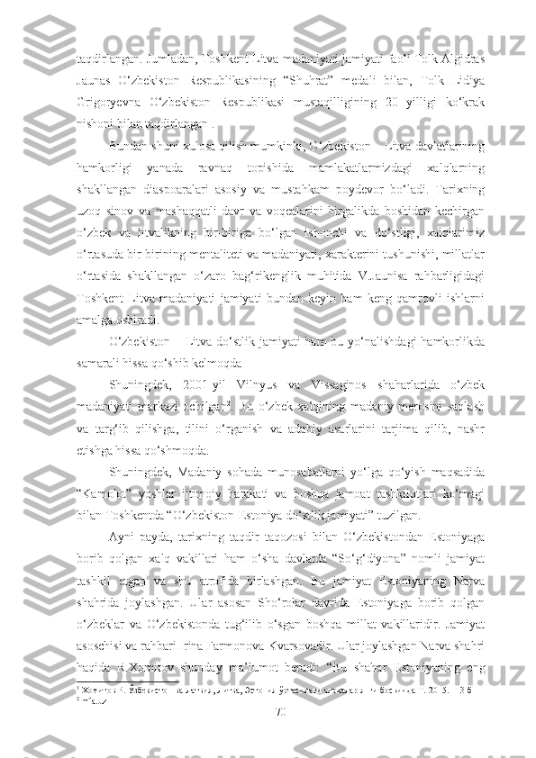 taqdirlangan. Jumladan, Toshkent Litva madaniyati jamiyati faoli Tolk Algidras
Jaunas   O‘zbekiston   Respublikasining   “Shuhrat”   medali   bilan,   Tolk   Lidiya
Grigoryevna   O‘zbekiston   Respublikasi   mustaqilligining   20   yilligi   ko‘krak
nishoni bilan taqdirlangan 1
.
Bundan shuni xulosa qilish mumkinki, O‘zbekiston – Litva davlatlarining
hamkorligi   yanada   ravnaq   topishida   mamlakatlarmizdagi   xalqlarning
shakllangan   diaspoaralari   asosiy   va   mustahkam   poydevor   bo‘ladi.   Tarixning
uzoq   sinov   va   mashaqqatli   davr   va   voqealarini   birgalikda   boshidan   kechirgan
o‘zbek   va   litvalikning   bir-biriga   bo‘lgan   ishonchi   va   do‘stligi,   xalqlarimiz
o‘rtasuda bir-birining mentaliteti va madaniyati, xarakterini tushunishi, millatlar
o‘rtasida   shakllangan   o‘zaro   bag‘rikenglik   muhitida   V.Jaunisa   rahbarligidagi
Toshkent   Litva   madaniyati   jamiyati   bundan   keyin   ham   keng   qamrovli   ishlarni
amalga oshiradi.
O‘zbekiston  – Litva  do‘stlik jamiyati  ham  bu yo‘nalishdagi  hamkorlikda
samarali hissa qo‘shib kelmoqda
Shuningdek,   2001-yil   Vilnyus   va   Vissaginos   shaharlarida   o‘zbek
madaniyati   markazi   ochilgan 2
.   Bu   o‘zbek   xalqining   madaniy   merosini   saqlash
va   targ‘ib   qilishga,   tilini   o‘rganish   va   adabiy   asarlarini   tarjima   qilib,   nashr
etishga hissa qo‘shmoqda.
Shuningdek,   Madaniy   sohada   munosabatlarni   yo‘lga   qo‘yish   maqsadida
“Kamolot”   yoshlar   ijtimoiy   harakati   va   boshqa   jamoat   tashkilotlari   ko‘magi
bilan Toshkentda “O‘zbekiston-Estoniya do‘stlik jamiyati” tuzilgan. 
Ayni   payda,   tarixning   taqdir   taqozosi   bilan   O‘zbekistondan   Estoniyaga
borib   qolgan   xalq   vakillari   ham   o‘sha   davlatda   “So‘g‘diyona”   nomli   jamiyat
tashkil   etgan   va   shu   atrofida   birlashgan.   Bu   jamiyat   Estoniyaning   Narva
shahrida   joylashgan.   Ular   asosan   Sho‘rolar   davrida   Estoniyaga   borib   qolgan
o‘zbeklar   va   O‘zbekistonda   tug‘ilib   o‘sgan   boshqa   millat   vakillaridir.   Jamiyat
asoschisi va rahbari Irina Farmonova-Kvarsovadir. Ular joylashgan Narva shahri
haqida   R.Xomitov   shunday   ma’lumot   beradi :   “Bu   shahar   Estoniyaning   eng
1
  Хомитов  Р.  Ўзбекистон ва Латвия, Литва, Эстония ўртасидаги алоқалар янги босқичда Т.-2015. 113-б
2
  mfa.uz
70 