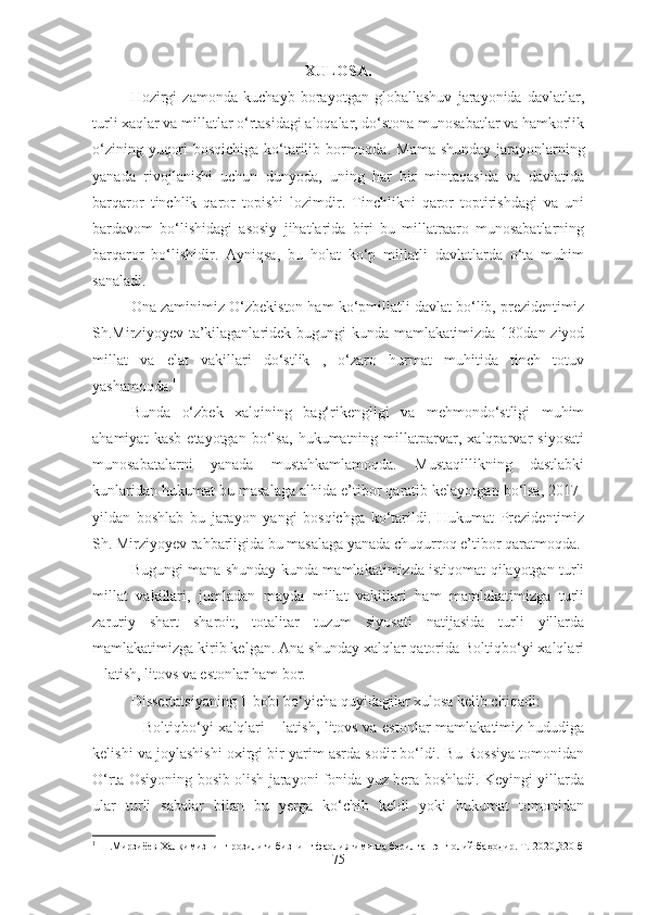 XULOSA.
Hozirgi   zamonda   kuchayb   borayotgan   globallashuv   jarayonida   davlatlar,
turli xaqlar va millatlar o‘rtasidagi aloqalar, do‘stona munosabatlar va hamkorlik
o‘zining yuqori bosqichiga ko‘tarilib bormoqda.   Mama shunday jarayonlarning
yanada   rivojlanishi   uchun   dunyoda,   uning   har   bir   mintaqasida   va   davlatida
barqaror   tinchlik   qaror   topishi   lozimdir.   Tinchlikni   qaror   toptirishdagi   va   uni
bardavom   bo‘lishidagi   asosiy   jihatlarida   biri   bu   millatraaro   munosabatlarning
barqaror   bo‘lishidir.   Ayniqsa,   bu   holat   ko‘p   millatli   davlatlarda   o‘ta   muhim
sanaladi.
Ona zaminimiz O‘zbekiston ham ko‘pmillatli davlat bo‘lib, prezidentimiz
Sh.Mirziyoyev ta’kilaganlaridek   bugungi  kunda mamlakatimizda 130dan ziyod
millat   va   elat   vakillari   do‘stlik   ,   o‘zaro   hurmat   muhitida   tinch   totuv
yashamoqda. 1
Bunda   o‘zbek   xalqining   bag‘rikengligi   va   mehmondo‘stligi   muhim
ahamiyat   kasb   etayotgan   bo‘lsa,   hukumatning   millatparvar,   xalqparvar   siyosati
munosabatalarni   yanada   mustahkamlamoqda.   Mustaqillikning   dastlabki
kunlaridan hukumat bu masalaga alhida e’tibor qaratib kelayotgan bo‘lsa, 2017-
yildan   boshlab   bu   jarayon   yangi   bosqichga   ko‘tarildi.   Hukumat   Prezidentimiz
Sh.   Mirziyoyev rahbarligida bu masalaga yanada chuqurroq e’tibor qaratmoqda.
Bugungi mana shunday kunda mamlakatimizda istiqomat qilayotgan turli
millat   vakillari,   jumladan   mayda   millat   vakillari   ham   mamlakatimizga   turli
zaruriy   shart   sharoit,   totalitar   tuzum   siyosati   natijasida   turli   yillarda
mamlakatimizga kirib kelgan. Ana shunday xalqlar qatorida Boltiqbo‘yi xalqlari
– latish, litovs va estonlar ham bor. 
Dissertatsiyaning 1-bobi bo‘yicha quyidagilar xulosa kelib chiqadi:
–   Boltiqbo‘yi xalqlari – latish, litovs va estonlar mamlakatimiz hududiga
kelishi va joylashishi oxirgi bir yarim asrda sodir bo‘ldi. Bu Rossiya tomonidan
O‘rta Osiyoning bosib olish jarayoni fonida yuz bera boshladi. Keyingi yillarda
ular   turli   sabalar   bilan   bu   yerga   ko‘chib   keldi   yoki   hukumat   tomonidan
1
  Ш.Мирзиёев   Халқимизнинг розилиги бизнинг фаолиятимизга берилган энг олий баҳодир. Т.-2020, 320- б
75 