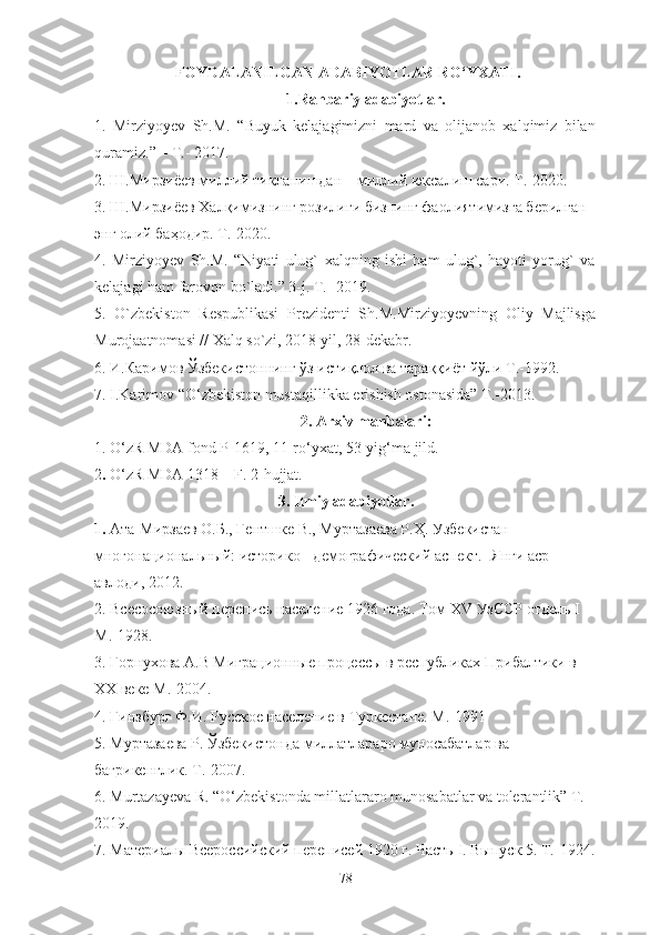   FOYDALANILGAN ADABIYOTLAR RO‘YXATI.
1.Rahbariy adabiyotlar.
1.   Mirziyo y ev   Sh.M.   “ Buyuk   kelajagimizni   mard   va   olijanob   xalqimiz   bilan
quramiz. ”  – T. -  2017.
2. Ш.Мирзиёев миллий тикланишдан – миллий юксалиш сари. Т.-2020 .
3. Ш.Мирзиёев Халқимизнинг розилиги бизнинг фаолиятимизга берилган 
энг олий баҳодир. Т.-2020 .
4.   Mirziyoyev   Sh.M.   “Niyati   ulug`   xalqning   ishi   ham   ulug`,   hayoti   yorug`   va
kelajagi ham farovon bo`ladi.” 3-j. T. -  2019.
5.   O`zbekiston   Respublikasi   Prezidenti   Sh.M.Mirziyo y evning   Oliy   Majlisga
Murojaatnomasi // Xalq so`zi, 2018 - yil, 28 - dekabr.
6.  И.Каримов Ўзбекистоннинг ўз истиқлол ва тараққиёт йўли Т.-1992 .
7. I.Karimov “O‘zbekiston mustaqillikka erishish ostonasida” T.-2013. 
2. Arxiv manbalari :
1.   O‘zR MDA  fond P-1619, 11-ro‘yxat, 53-yig‘ma jild .
2 .  O‘zR MDA 1318 – F. 2-hujjat.
3 .  Ilmiy adabiyotlar .
1.  Ата-Мирзаев О.Б., Гентшке В., Муртазаева Р.Ҳ. Узбекистан 
многонациональный: историко - демографический аспект.- Янги аср 
авлоди, 2012. 
2.  Bcecoc оюзный перепись население 1926 года. Том Х V  УзССР отдель  I  
М.-1928.
3.  Горнухова А.В Миграционные процессы в республиках Прибалтики в 
ХХ веке М.-2004.
4.  Гинзбург Ф.И. Русское население в Туркестане. М.-1991
5.  Муртазаева Р. Ўзбекистонда миллатлараро муносабатлар ва 
бағрикенглик. Т.-2007.
6 .  Murtazayeva R. “O‘zbekistonda millatlararo munosabatlar va tolerantlik” T.-
2019 .
7.   Материалы Всероссийский переписей 1920 г. Часть  I .  Выпуск 5. Т.-1924 .
78 