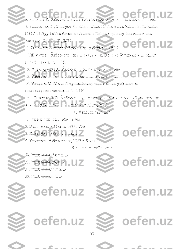 8.  Иноятов Х. Ўзбекистонда октябрь революциясининг ғалабаси. Т – 1986 .
9.  Straupenies D.,  Choriyev   Sh.  Ethnoculture Of The Baltic Nation In Turkestan 
(1867-1917yy.)   // The American Journal of Interdisciplinary Innovations and 
Research ,  October 21, 2020
10.  Этнический атлас Узбекистана, Узбекистан-2002 .
11.Хомитов Р. Ўзбекистон ва Латвия, Литва, Эстония ўртасидаги алоқалар 
янги босқичда Т.-2015.
12.  Фозилхўжаев К.   Ўзбекистон бағрига олди Т.-1989
13.  Ўзбекистоннинг этноконфессионал атласи. Т.-2011
14 .  Умарова М. Миллий муносабатлар тарақиётида урф-одат ва 
аньаналарнинг аҳамияти. Т.-1994
15.   Юнусова   Х.Э.   Ўзбекистонда   совет   давлатининг   миллий   сиёсати   ва
унинг оқибатлари. – Тошкент: Zar qalam, 2005.
4 .  Matbuot nashrlari
1.  Правда Востока, 1969 г 9 мая
2. Экономика и Жизнь, 1972 г №8
3.  Халқ сўзи 1995 йил апрель
4 .  Комсомол Узбекистана, 1972 г. 5 мая .
5. Интернет сайтлари:
29. http/: www.ziyonet.uz
30. http/: www.arxiv.uz
31. http/: www.meros.uz
32. http/: www. mfa . uz
79 