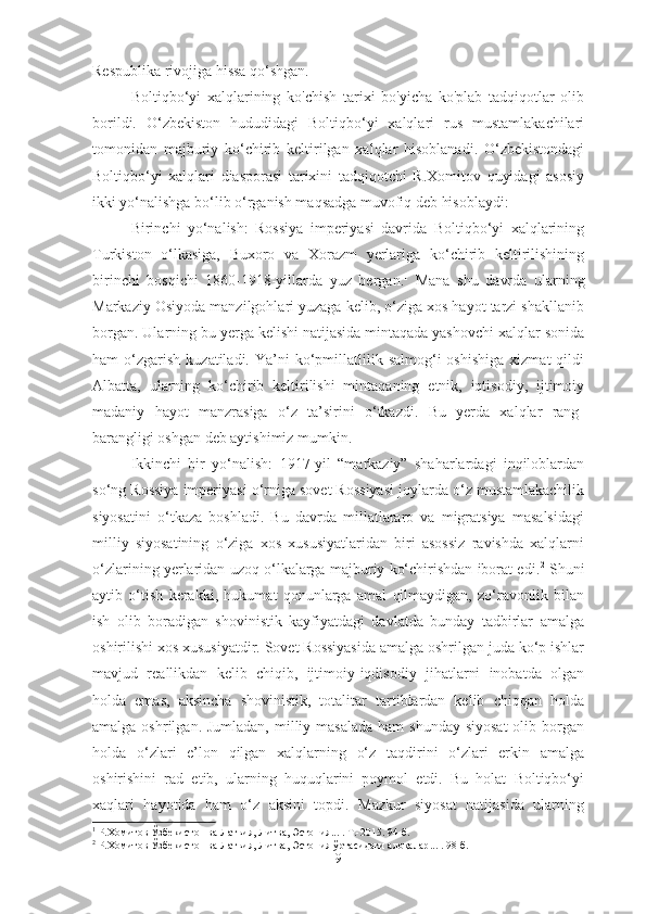 Respublika rivojiga hissa qo‘shgan.
Boltiqbo‘yi   xalqlarining   ko'chish   tarixi   bo'yicha   ko'plab   tadqiqotlar   olib
borildi.   O‘zbekiston   hududidagi   Boltiqbo‘yi   xalqlari   rus   mustamlakachilari
tomonidan   majburiy   ko‘chirib   keltirilgan   xalqlar   hisoblanadi.   O‘zbekistondagi
Boltiqbo‘yi   xalqlari   diasporasi   tarixini   tadqiqotchi   R.Xomitov   quyidagi   asosiy
ikki yo‘nalishga bo‘lib o‘rganish maqsadga muvofiq deb hisoblaydi:
Birinchi   yo‘nalish:   Rossiya   imperiyasi   davrida   Boltiqbo‘yi   xalqlarining
Turkiston   o‘lkasiga,   Buxoro   va   Xorazm   yerlariga   ko‘chirib   keltirilishining
birinchi   bosqichi   1860-1918-yillarda   yuz   bergan. 1
  Mana   shu   davrda   ularning
Markaziy Osiyoda manzilgohlari yuzaga kelib, o‘ziga xos hayot tarzi shakllanib
borgan. Ularning bu yerga kelishi natijasida mintaqada yashovchi xalqlar sonida
ham   o‘zgarish   kuzatiladi.  Ya’ni   ko‘pmillatlilik  salmog‘i   oshishiga   xizmat   qildi
Albatta,   ularning   ko‘chirib   keltirilishi   mintaqaning   etnik,   iqtisodiy,   ijtimoiy
madaniy   hayot   manzrasiga   o‘z   ta’sirini   o‘tkazdi.   Bu   yerda   xalqlar   rang-
barangligi oshgan deb aytishimiz mumkin. 
Ikkinchi   bir   yo‘nalish:   1917-yil   “markaziy”   shaharlardagi   inqiloblardan
so‘ng Rossiya imperiyasi o‘rniga sovet Rossiyasi joylarda o‘z mustamlakachilik
siyosatini   o‘tkaza   boshladi.   Bu   davrda   millatlararo   va   migratsiya   masalsidagi
milliy   siyosatining   o‘ziga   xos   xususiyatlaridan   biri   asossiz   ravishda   xalqlarni
o‘zlarining yerlaridan uzoq o‘lkalarga majburiy ko‘chirishdan iborat edi. 2
 Shuni
aytib   o‘tish   kerakki,   hukumat   qonunlarga   amal   qilmaydigan,   zo‘ravonlik   bilan
ish   olib   boradigan   shovinistik   kayfiyatdagi   davlatda   bunday   tadbirlar   amalga
oshirilishi xos xususiyatdir. Sovet Rossiyasida amalga oshrilgan juda ko‘p ishlar
mavjud   reallikdan   kelib   chiqib,   ijtimoiy-iqdisodiy   jihatlarni   inobatda   olgan
holda   emas,   aksincha   shovinistik,   totalitar   tartiblardan   kelib   chiqqan   holda
amalga oshrilgan. Jumladan,  milliy masalada  ham  shunday siyosat  olib borgan
holda   o‘zlari   e’lon   qilgan   xalqlarning   o‘z   taqdirini   o‘zlari   erkin   amalga
oshirishini   rad   etib,   ularning   huquqlarini   poymol   etdi.   Bu   holat   Boltiqbo‘yi
xaqlari   hayotida   ham   o‘z   aksini   topdi.   Mazkur   siyosat   natijasida   ularning
1
  Р.Хомитов Ўзбекистон ва Латвия, Литва, Эстония... .  Т.-2015. 9 4 -б .
2
  Р.Хомитов  Ўзбекистон ва Латвия, Литва, Эстония ўртасидаги алоқалар ...  .   9 8 -б .
9 