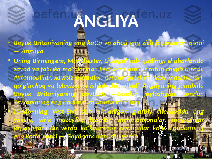 ANGLIYA
•
Buyuk  Britaniyaning  eng  katta  va  aholi  eng  zich  joylashgan  qismi 
— Angliya.
•
Uning Birmingem, Manchester, Liverpul kabi qadimgi shaharlarida 
zavod va fabrika mo‘rilaridan kecha-yu kunduz tutun chiqib turadi. 
Avtomobillar,  xavfsiz  ustaralar,  aero dvigatel  va  tikuv  mashinalari, 
qo‘g‘irchoq va televizorlar ishlab chiqariladi. Angliyaning janubida 
Buyuk  Brita	
 niyaning  poytaxti  —London  joylashgan.  London 
Yevropaning eng qadimgi shaharlaridan biri.
•
Londonning  Vest-End  deb  ataladigan  g‘arbiy  chekkasida  eng 
yaxshi,  yirik  muzeylar,  teatrlar,  mehmonxonalar,  magazinlar 
joylashgan.  Bu  yerda  ko‘kalamzor  xiyobonlar  ko‘p.  Londonning 
eng katta parki — Gaydpark ham shu yerda. 