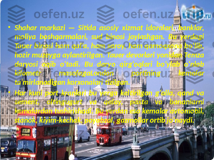 •
Shahar  markazi  —  Sitida  asosiy  xizmat  idoralari,  banklar, 
moliya  boshqarmalari,  sud  binosi  joylashgan.  Bu  yerdagi 
Tauer  binosi  ham  qal’a,  ham  saroy,  ham qamoqxona  bo‘lib, 
hozir muzeyga aylantirilgan. Tauer devorlari yonidan Temza 
daryosi  oqib  o‘tadi.  Bu  daryo  qirg‘oqlari  bo‘ylab  o‘nlab 
kilometr  masofagaLondon  portining  kemalar 
ta’mirlanadigan korxonalari tizilgan.
•
Har  kuni  port  kranlari  bu  yerga  keltirilgan  g‘alla,  qand  va 
sement,  oltingugurt  va  qalay,  paxta  va  bananlarni 
kemalardan tushirishadi. Bu yerdan esa kemalar avtomobil, 
stanok, kiyim-kechak, poyabzal, gazmollar ortib jo‘naydi. 