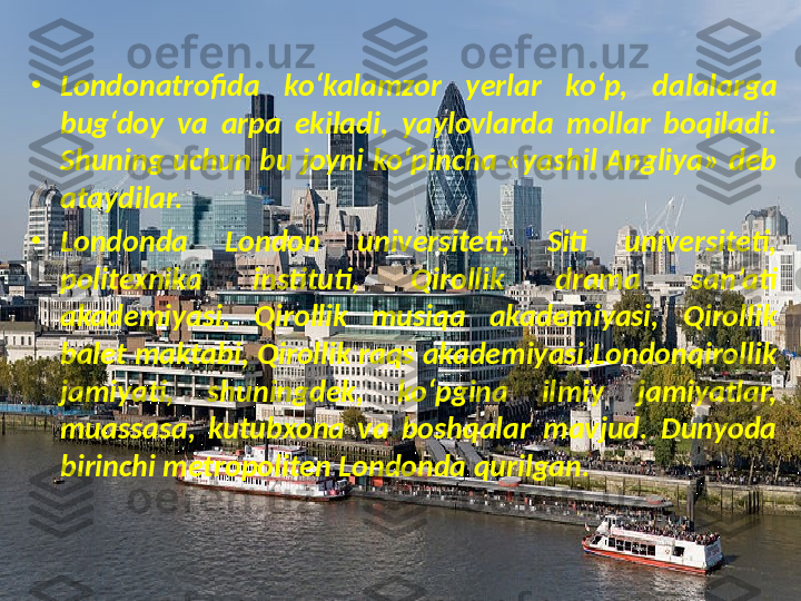 •
Londonatrofida  ko‘kalamzor  yerlar  ko‘p,  dalalarga 
bug‘doy  va  arpa  ekiladi,  yaylovlarda  mollar  boqiladi. 
Shuning uchun  bu joyni ko‘pincha «yashil Angliya» deb 
ataydilar.
•
Londonda  London  universiteti,  Siti  universiteti, 
politexnika  instituti,  Qirollik  drama  san’ati 
akademiyasi,  Qirollik  musiqa  akademiyasi,  Qirollik 
balet maktabi, Qirollik raqs akademiyasi,Londonqirollik 
jamiyati,  shuningdek,  ko‘pgina  il miy  jamiyatlar, 
muassasa,  kutubxona  va  boshqalar  mavjud.  Dunyoda 
birinchi metropoliten Londonda qurilgan. 