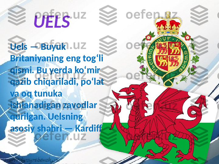 UELS
Uels — Buyuk 
Britaniyaning eng tog‘li 
qismi. Bu yerda ko‘mir 
qazib chiqariladi, po‘lat 
va oq tunuka 
ishlanadigan zavodlar 
qurilgan. Uelsning 
asosiy shahri — Kardiff.  