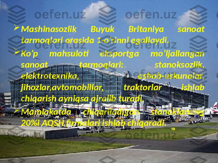 
Mashinasozlik  Buyuk  Britaniya  sanoat 
tarmoqlari orasida 1-o’rinni egallaydi.

Ko’p  mahsuloti  eksportga  mo’ljallangan 
sanoat  tarmoqlari:  stanoksozlik, 
elektrotexnika,  asbob-uskunalar, 
jihozlar,avtomobillar,  traktorlar  ishlab 
chiqarish ayniqsa ajralib turadi.

Mamlakatda  chiqariladigan  stanoklarning 
20%i AQSH firmalari ishlab chiqaradi. 