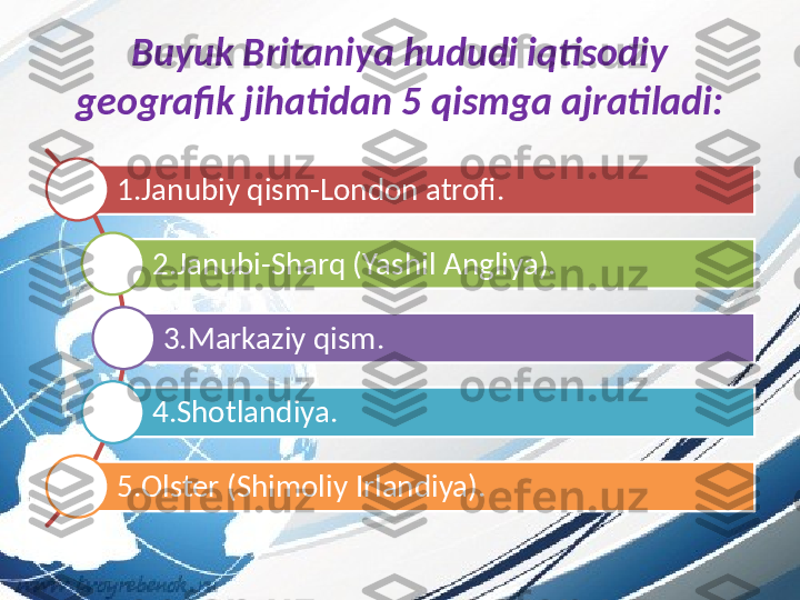 Buyuk Britaniya hududi iqtisodiy 
geografik jihatidan 5 qismga ajratiladi:
1.Janubiy qism-London atrofi.
2.Janubi-Sharq (Yashil Angliya).
3.Markaziy qism.
4.Shotlandiya.
5.Olster (Shimoliy Irlandiya). 