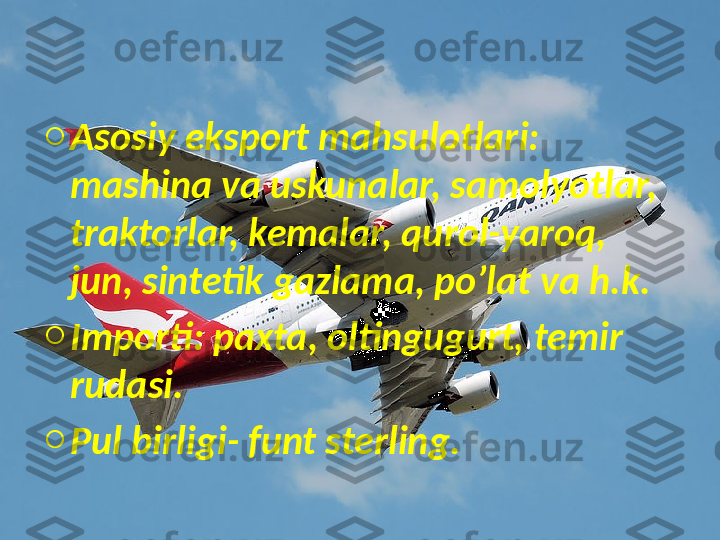 o
Asosiy eksport mahsulotlari: 
mashina va uskunalar, samolyotlar, 
traktorlar, kemalar, qurol-yaroq, 
jun, sintetik gazlama, po’lat va h.k.
o
Importi: paxta, oltingugurt, temir 
rudasi.
o
Pul birligi- funt sterling. 