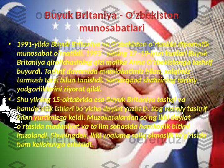 Buyuk Britaniya  - O'zbekiston 
munosabatlari
•
1991- yilda Buyuk Britaniya v а  O ' zbekiston  о’ rtasid а  dipomatik 
munosabat  о’ rnatildi . 1993 -  yilning  17 -19- iyun kunlari Buyuk 
Britaniya qirolichasining qizi malika Anna O ' zbekistonga  tashrif 
buyurdi. Tashrif da v omida mamlakatimiz bilan, xalqimiz 
turmush tarzi bilan tanishdi. Samarqand shahrining tarixiy 
yodgorliklarini ziyorat qildi. 
•
Shu yilning  15- oktabrida esa Buyuk Britaniya tashqi v а 
hamdo ' stlik ishlari bo ' yicha daylat yaziri D .  Xog rasmiy tashrif 
bilan yurtimizga keldi . Mu z okaralardan so'ng ikki daylat 
o'rtasida madaniyat  v а ta'lim sohasida hamkorlik bitimi 
imzolandi. Shuningdek, ikki yoqlama soliq olmaslik to'g'risida 
ham kelishu v ga erishildi.  