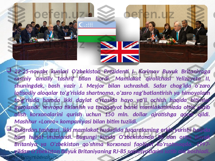 
22-25- noyabr  kunlari  O ' zbekiston  Prezidenti  I .  Karimov  Buyuk  Britaniyaga 
rasmiy  amaliy  tashrif  bilan  bordi .  Mamlakat  qirolichasi  Yelizayeta  II , 
shuningdek,  bosh  v azir  J.  Meyjor  bilan  uchrashdi.  Safar  chog'ida  o'zaro 
iqtisodiy  aloqalar  to'g'risida  shartnoma,  o'zaro  rag'batlantirish  уа  himoyalash 
to'g'risida  hamda  ikki  daylat  o'rtasida  hayo  yo'li  ochish  haqida  bitimlar 
imzolandi.  Ye v ropa  tiklanish  v а  taraqqiyot  banki  mamlakatimizda  oltin  qazib 
olish  korxonalarini  qurish  uchun  150  mln.  dollar  ajratishga  qaror  qildi. 
Mashhur «Lonro» kompaniyasi bilan bitim tuzildi. 

Bulardan  tashqari ,  ikki  mamlakat  hududida  fuqarolaming  erkin  yurishi  haqida 
ham  hujjat  imzolandi .  Bugungi  kunda  O'zbekistonda  50  dan  ortiq  Buyuk 
Britaniya  уа  O'zbekiston  qo'shma  korxonasi  faoliyat  ko'rsatmoqda.  1997-
yildan O'zbekiston Buyuk Britaniyaning RJ-85 samolyotlarini sotib ola boshladi. 