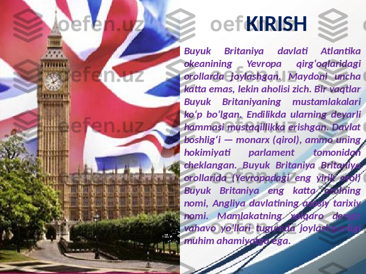 KIRISH
Buyuk  Britaniya  davlati  Atlantika 
okeanining  Yevropa  qirg‘oqlaridagi 
orollarda  joylashgan.  Maydoni  uncha 
katta emas, lekin aholisi zich. Bir vaqtlar 
Buyuk  Britaniyaning  mustamlakalari 
ko‘p  bo‘lgan.  Endilikda  ularning  deyarli 
hammasi  mustaqillikka  erishgan.  Davlat 
boshlig‘i  —  monarx  (qirol),  ammo  uning 
hokimiyati  parlament  tomonidan 
cheklangan.   Buyuk  Britaniya  Britaniya 
orollarida  (Yevropadagi  eng  yirik  orol) 
Buyuk  Britaniya  eng  katta  orolning 
nomi,  Angliya  davlatining  asosiy  tarixiy 
nomi.  Mamlakatning  xalqaro  dengiz 
vahavo  yo’llari  tugunida  joylashganligi 
muhim ahamiyatga ega. 