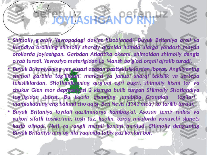 JOYLASHGAN  O’ RNI
•
Shimoliy  g’arbiy  Yevropadagi  davlat  hisoblanadi.  Buyuk  Britaniya  oroli  va 
Irlandiya  orolining  shimoliy  shar q iy  q ismida  h amda  ularga  yondosh  mayda 
orollarda  joylashgan.  Garbdan  Atlantika  okeani,  shimoldan  shimoliy  dengiz 
o’rab turadi. Yevrosiyo materigidan La-Mansh bo’g’ozi orqali ajralib turadi.    
•
Buyuk Britaniyaning yer yuzasi asosan pasttekisliklardan iborat. Angiliyaning 
shimoli  garbida  tog’likdan,  markazi  va  janubi  sharqi  tekislik  va  sertepa 
tekisliklardan,  SHotlandiyaning  qirg’oqi  egri  bugri,  shimoliy  kismi  tor  va 
chukur  Glen  mor  depressiyasi  2  kismga  bulib  turgan  SHimoliy  SHotlandiya 
tog’ligidan  iborat.  Bu  ikkala  qismning  janubida  Granpian    tog’lari   
mamlakatning eng baland cho’qqisi  Ben Nevis (1343 metr) ko’tarilib turadi.
•
Buyuk  Britaniya  foydali  qazilmalarga  kambag’al.  Asosan  temir  rudasi  va 
yukori  sifatli  toshko’mir,  tosh  tuz,  kaolin,  ozroq  mikdorda  yonuvchi  slanets 
kazib  olinadi.  Neft  va  rangli  metall  konlari  mavjud.  SHimoliy  dengizning 
Buyuk Britaniya qirg’og’ida yaqinida tabiy gaz konlari bor. 