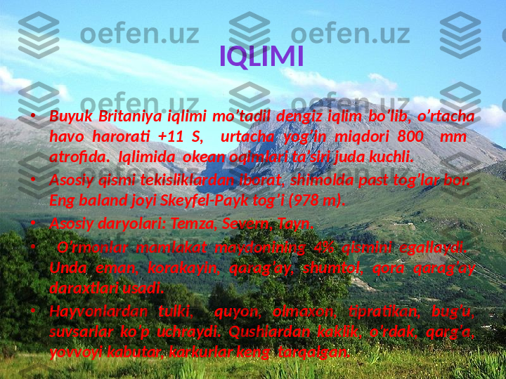 IQLIMI
•
Buyuk  Britaniya  iqlimi  mo’tadil  dengiz  iqlim  bo’lib,  o’rtacha 
havo  harorati  +11  S,    urtacha  yog’in  miqdori  800    mm   
atrofida.  Iqlimida  okean oqimlari ta’siri juda kuchli. 
•
Asosiy qismi tekisliklardan iborat, shimolda past tog’lar bor.  
Eng baland joyi Skeyfel-Payk tog’i (978 m). 
•
Asosiy daryolari: Temza, Severn, Tayn.
•
  O’rmonlar  mamlakat  maydonining  4%  qismini  egallaydi.   
Unda  eman,  korakayin,  qarag’ay,  shumtol,  qora  qarag’ay 
daraxtlari usadi.  
•
Hayvonlardan  tulki,    quyon,  olmaxon,  tipratikan,  bug’u, 
suvsarlar  ko’p  uchraydi.  Qushlardan  kaklik,  o’rdak,  qarg’a, 
yovvoyi kabutar, karkurlar keng  tarqalgan. 