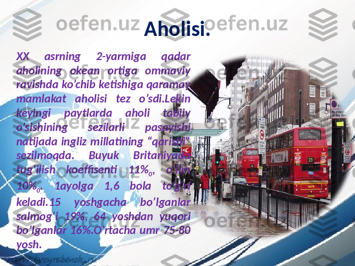 Aholisi.
XX  asrning  2-yarmiga  qadar 
aholining  okean  ortiga  ommaviy 
ravishda ko’chib ketishiga qaramay 
mamlakat  aholisi  tez  o’sdi.Lekin 
keyingi  paytlarda  aholi  tabiiy 
o’sishining  sezilarli  pasayishi 
natijada  ingliz  millatining  “qarishi” 
sezilmoqda.  Buyuk  Britaniyada 
tug’ilish  koeffisenti  11%
0 ,  o’lim 
10%
0 .  1ayolga  1,6  bola  to’g’ri 
keladi.15  yoshgacha  bo’lganlar 
salmog’i  19%,  64  yoshdan  yuqori 
bo’lganlar  16%.O’rtacha  umr  75-80 
yosh. 