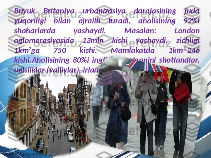 Buyuk  Britaniya  urbanizasiya  darajasining  juda 
yuqoriligi  bilan  ajralib  turadi,  aholisining  92%i 
shaharlarda  yashaydi.   Masalan:  London 
aglomerasiyasida  13mln  kishi  yashaydi,  zichligi 
1km 2
ga  750  kishi.   Mamlakatda  1km 2
  246  
kishi.Aholisining  80%i  inglizlar,  qolganini  shotlandlar, 
uelsliklar (valliylar), irlandlar tashkil etadi.  