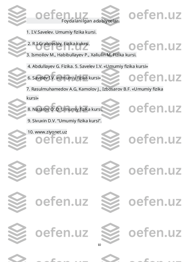                                 Foy dalanilgan adabiy ot lar.
1. I.V.Savelev. Umumiy fizika kursi.
 2. R.I.Grabovskiy. Fizika kukrsi. 
3. Ismoilov M., Habibullayev P., Xaliulin M. Fizika kursi.
 4. Abdullayev G. Fizika. 5. Savelev I.V. «Umumiy fizika kursi»
 6. Savelev I.V. «Umumiy fizika kursi» 
7. Rasulmuhamedov A.G, Kamolov J., Izbosarov B.F. «Umumiy fizika 
kursi»
 8. Nazarov O‘.Q. Umumiy fizika kursi.
 9. Sivuxin D.V. “Umumiy fizika kursi”.
 10. www.ziyonet.uz
10 