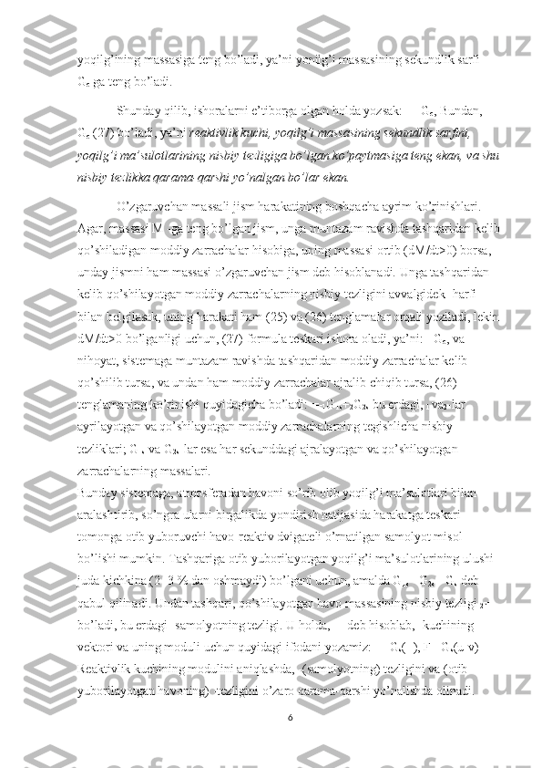 yoqilg’ining massasiga teng bo’ladi, ya’ni yonilg’i massasining sekundlik sarfi 
G
c   ga teng bo’ladi.
Shunday qilib, ishoralarni e’tiborga olgan holda yozsak: =- G
c , Bundan,=-
G
c   (27) bo’ladi, ya’ni   reaktivlik kuchi, yoqilg’i massasining sekundlik sarfini, 
yoqilg’i ma’sulotlarining nisbiy tezligiga bo’lgan ko’paytmasiga teng ekan, va shu
nisbiy tezlikka qarama-qarshi yo’nalgan bo’lar ekan.
O’zgaruvchan massali jism harakatining boshqacha ayrim ko’rinishlari. 
Agar, massasi M -ga teng bo’lgan jism, unga muntazam ravishda tashqaridan kelib 
qo’shiladigan moddiy zarrachalar hisobiga, uning massasi ortib (dM/dt>0) borsa, 
unday jismni ham massasi o’zgaruvchan jism deb hisoblanadi. Unga tashqaridan 
kelib qo’shilayotgan moddiy zarrachalarning nisbiy tezligini avvalgidek -harfi 
bilan belgilasak, uning harakati ham (25) va (26) tenglamalar orqali yoziladi, lekin 
dM/dt>0 bo’lganligi uchun, (27) formula teskari ishora oladi, ya’ni: =G
c , va 
nihoyat, sistemaga muntazam ravishda tashqaridan moddiy zarrachalar kelib 
qo’shilib tursa, va undan ham moddiy zarrachalar ajralib chiqib tursa, (26) 
tenglamaning ko’rinishi quyidagicha bo’ladi: =-
1 G
1s +
2 G
2s   bu erdagi,  
1   va
2 -lar 
ayrilayotgan va qo’shilayotgan moddiy zarrachalarning tegishlicha nisbiy 
tezliklari; G
1s   va G
2s -lar esa har sekunddagi ajralayotgan va qo’shilayotgan 
zarrachalarning massalari.
Bunday sistemaga, atmosferadan havoni so’rib olib yoqilg’i ma’sulotlari bilan 
aralashtirib, so’ngra ularni birgalikda yondirish natijasida harakatga teskari 
tomonga otib yuboruvchi havo-reaktiv dvigateli o’rnatilgan samolyot misol 
bo’lishi mumkin. Tashqariga otib yuborilayotgan yoqilg’i ma’sulotlarining ulushi 
juda kichkina (2 -3 % dan oshmaydi) bo’lgani uchun, amalda G
1s = G
2s = G
s   deb 
qabul qilinadi. Undan tashqari, qo’shilayotgan havo massasining nisbiy tezligi  
2 =- 
bo’ladi, bu erdagi -samolyotning tezligi. U holda,  
1 = deb hisoblab, -kuchining 
vektori va uning moduli uchun quyidagi ifodani yozamiz: = -G
s (+), F= G
s (u-v)
Reaktivlik kuchining modulini aniqlashda, -(samolyotning) tezligini va (otib 
yuborilayotgan havoning) -tezligini o’zaro qarama-qarshi yo’nalishda olinadi.
6 