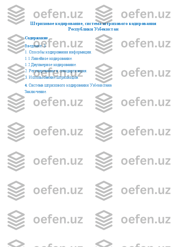  
Штриховое кодирование, система штрихового кодирования
Республики Узбекистан
Содержание
Введение. 3
1. Способы кодирования информации. 
1.1 Линейное кодирование. 
1.2 Двухмерное кодирование. 
2. Регулирование и стандартизация. 
3. Использование штрихкодов. 
4.  Система штрихового кодирования Узбекистана
Заключение.  