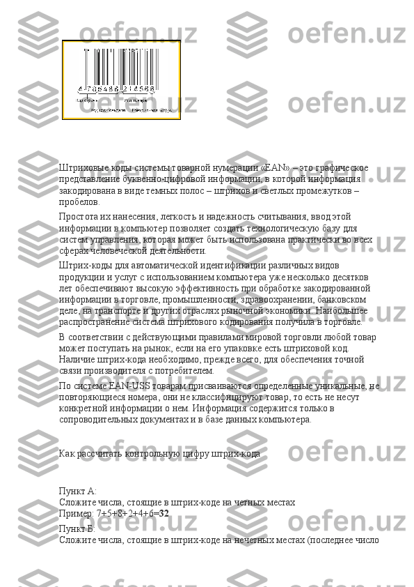  
 
Штриховые коды системы товарной нумерации «EAN» – это графическое 
представление буквенно-цифровой информации, в которой информация 
закодирована в виде темных полос – штрихов и светлых промежутков – 
пробелов.
Простота их нанесения, легкость и надежность считывания, ввод этой 
информации в компьютер позволяет создать технологическую базу для 
систем управления, которая может быть использована практически во всех 
сферах человеческой деятельности.
Штрих-коды для автоматической идентификации различных видов 
продукции и услуг с использованием компьютера уже несколько десятков 
лет обеспечивают высокую эффективность при обработке закодированной 
информации в торговле, промышленности, здравоохранении, банковском 
деле, на транспорте и других отраслях рыночной экономики. Наибольшее 
распространение система штрихового кодирования получила в торговле.
В соответствии с действующими правилами мировой торговли любой товар 
может поступать на рынок, если на его упаковке есть штриховой код. 
Наличие штрих-кода необходимо, прежде всего, для обеспечения точной 
связи производителя с потребителем.
По системе EAN-USS товарам присваиваются определенные уникальные, не 
повторяющиеся номера, они не классифицируют товар, то есть не несут 
конкретной информации о нем. Информация содержится только в 
сопроводительных документах и в базе данных компьютера.
 
Как рассчитать контрольную цифру штрих-кода
Пункт А:
Сложите числа, стоящие в штрих-коде на четных местах
Пример: 7+5+8+2+4+6= 32
Пункт Б:
Сложите числа, стоящие в штрих-коде на нечетных местах (последнее число  