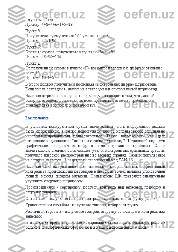 не учитывайте)
Пример: 4+8+4+6+1+5= 28
Пункт В:
Полученную сумму пункта "А" умножьте на 3
Пример: 32х3= 96
Пункт Г:
Сложите суммы, полученные в пунктах «Б» и «В»
Пример: 28+96=12 4
Пункт Д:
От полученной суммы в пункте «Г» возьмите последнюю цифру и отнимите 
ее от 10
Пример: 10-4= 6
В итоге должна получиться последняя «контрольная цифра» штрих-кода. 
Если числа совпадают, значит на товаре указан оригинальный штрих-код.
Наличие штрихового кода на товаре/изделии говорит о том, что данный 
товар изготовлен/произведен по всем правилам и отвечает требованиям 
стандартов (в том числе и по качеству).
 
Заключение
В   условиях   конкурентной   среды   значительная   часть   информации   должна
быть   оперативной,   а   также   недоступной   для   ее   использования   специально
нерегламентированными   пользователями.   Такую   возможность   нам   дает
штриховое кодирование. Так что же такое штрих код? Штриховой код - это
графическое   изображение   цифр   в   виде   штрихов   и   пробелов.   Он   в
значительной   степени   облегчившее   учет   и   контроль   материальных   средств,
получило широкое распространение во многих странах. Самым популярным
на сегодня является 13-разрядный европейский код EAN-13
Наличие   ШК   на   упаковке   даёт   возможность   организовать   эффективный
контроль за происхождением товаров в любой из точек, начиная упаковочной
линией,   кончая   складом   магазина.   Применение   ШК   позволяет   значительно
улучшить следующие процессы:
Производителям   -   сортировку,   подсчёт,   контроль   над   запасами,   подборку   и
отгрузку товаров;
Оптовикам - получение товаров, контроль над запасами, отгрузку, расчёт;
Транспортным службам - получение товаров, отбор и отгрузку;
Розничной торговле - получение товаров, отгрузку со складом и контроль над
запасами.
В   последнее   время   штриховое   кодирование   стало   играть   большую   роль   не
только в специфических сферах, но и в нашей повседневной жизни. 
