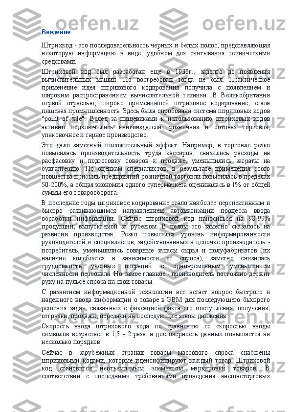 Введение
Штрихкод - это последовательность черных и белых полос, представляющая
некоторую   информацию   в   виде,   удобном   для   считывания   техническими
средствами.
Штриховой   код   был   разработан   еще   в   1932г.,   задолго   до   появления
вычислительных   машин.   Но   востребован   тогда   не   был.   Практическое
применение   идея   штрихового   кодирования   получила   с   появлением   и
широким   распространением   вычислительной   техники.   В   Великобритании
первой   отраслью,   широко   применившей   штриховое   кодирование,   стала
пищевая промышленность. Здесь была опробована система штриховых кодов
"point   of   sale".   Вслед   за   пищевиками   к   использованию   штриховых   кодов
активно   подключились   книгоиздатели,   розничная   и   оптовая   торговля,
упаковочное и тарное производство.
Это   дало   заметный   положительный   эффект.   Например,   в   торговле   резко
повысилась   производительность   труда   кассиров,   снизились   расходы   на
расфасовку   и   подготовку   товаров   к   продаже,   уменьшились   затраты   на
бухгалтерию.   По   оценкам   специалистов,   в   результате   применения   этого
новшества прибыль предприятий розничной торговли повысилась в пределах
50-200%, а общая экономия одного супермаркета оценивалась в 1% от общей
суммы его товарооборота.
В последние годы штриховое кодирование стало наиболее перспективным и
быстро   развивающимся   направлением   автоматизации   процесса   ввода
обработки   информации.   Сейчас   штриховой   код   наноситься   на   98-99%
продукции,   выпускаемой   за   рубежом.   В   целом   это   заметно   сказалось   на
развитии   производства.   Резко   повысился   уровень   информированности
руководителей   и  специалистов,   задействованных   в   цепочке   производитель   -
потребитель,   уменьшились   товарные   запасы   сырья   и   полуфабрикатов   (их
наличие   колеблется   в   зависимости   от   спроса),   заметно   снизилась
трудоемкость   учетных   операций   с   одновременным   уменьшением
численности персонала. Но самое главное - производитель постоянно держит
руку на пульсе спроса на свои товары.
С   развитием   информационной   технологии   всё   встаёт   вопрос   быстрого   и
надёжного   ввода   информации   о   товаре   в   ЭВМ   для   последующего   быстрого
решения   задач,   связанных   с   фиксацией   факта   его   поступления,   получения,
отгрузки, продажи, передачи на последующие этапы движения.
Скорость   ввода   штрихового   кода   по   сравнению   со   скоростью   вводы
символов   возрастает   в   1,5   -   2   раза,   а   достоверность   данных   повышается   на
несколько порядков.
Сейчас   в   зарубежных   странах   товары   массового   спроса   снабжены
штриховыми   кодами,   которые   идентифицируют   каждый   товар.   Штриховой
код   становится   неотъемлемым   элементом   маркировки   товаров.   В
соответствии   с   последними   требованиями   проведения   внешнеторговых 