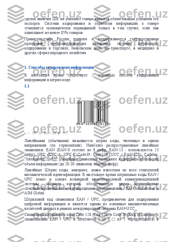 сделок наличие ШК на упаковке товара является обязательным условием его
экспорта.   Система   кодирования   и   обработки   информации   о   товаре
становится   экономически   оправданной   только   в   том   случае,   если   она
охватывает не менее 85% товаров.
Правительством   России   принята   и   поддерживается   государственная
программа,   предусматривающая   внедрение   системы   штрихового
кодирования   в   торговле,   банковском   деле,   на   транспорте,   в   медицине   и
других сферах народного хозяйства.
1. Способы кодирования информации
В   настоящее   время   существует   2   основных   способа   кодирования
информации в штрих-коде:
1.1
Линейное кодирование
Линейными   (обычными)   называются   штрих   коды,   читаемые   в   одном
направлении   (по   горизонтали).   Наиболее   распространенные   линейные
символики:   EAN   (EAN-8   состоит   из   8   цифр,   EAN-13   -   используются   13
цифр),   UPC   (UPC-A,   UPC-E),Code39,   Code128   (UCC   /   EAN-128),   Codabar,
"Interleaved   2  of  5".  Линейные  символики  позволяют  кодировать   небольшой
объём информации (до 20-30 символов, обычно цифр).
Линейные   Штрих   коды,   наверное,   самая   известная   из   всех   технологий
автоматической идентификации. В настоящее время штриховые коды EAN /
UPC   лежат   в   основе   всемирной   многоотраслевой   коммуникационной
системы,   создание   которой   обеспечивается   двумя   крупнейшими
специализированными международными организациями - EAN International и
AIM Global.
Штриховой   код   символики   EAN   /   UPC,   предназначен   для   кодирования
цифровой   информации   и   является   одним   из   основных   машиночитаемых
носителей данных в рамках международной системы EAN•UCC.
Символики штрихового кода Code 128 (Код 128) и Code 39 (Код 39), наряду с
символиками   EAN   /   UPC   и   Interleaved   2   of   5   (2   из   5   чередующийся)   в 