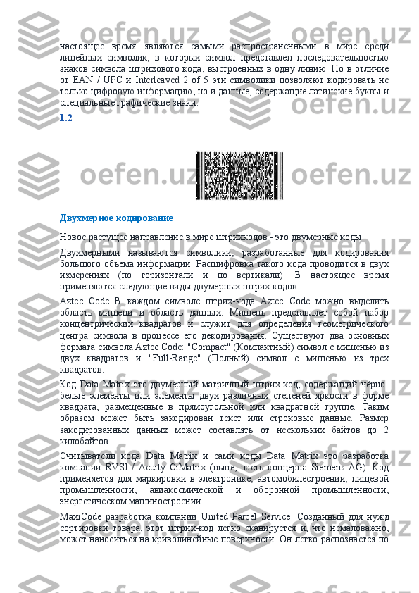 настоящее   время   являются   самыми   распространенными   в   мире   среди
линейных   символик,   в   которых   символ   представлен   последовательностью
знаков символа штрихового кода, выстроенных в одну линию. Но в отличие
от   EAN   /   UPC   и   Interleaved   2   of   5   эти   символики   позволяют   кодировать   не
только цифровую информацию, но и данные, содержащие латинские буквы и
специальные графические знаки.
1.2
Двухмерное кодирование
Новое растущее направление в мире штрихкодов - это двумерные коды.
Двухмерными   называются   символики,   разработанные   для   кодирования
большого объёма информации. Расшифровка такого кода проводится в двух
измерениях   (по   горизонтали   и   по   вертикали).   В   настоящее   время
применяются следующие виды двумерных штрих кодов:
Aztec   Code   В   каждом   символе   штрих-кода   Aztec   Code   можно   выделить
область   мишени   и   область   данных.   Мишень   представляет   собой   набор
концентрических   квадратов   и   служит   для   определения   геометрического
центра   символа   в   процессе   его   декодирования.   Существуют   два   основных
формата символа Aztec Code: "Compact" (Компактный) символ с мишенью из
двух   квадратов   и   "Full-Range"   (Полный)   символ   с   мишенью   из   трех
квадратов.
Код   Data   Matrix   это   двумерный   матричный   штрих-код,   содержащий   чёрно-
белые   элементы   или   элементы   двух   различных   степеней   яркости   в   форме
квадрата,   размещённые   в   прямоугольной   или   квадратной   группе.   Таким
образом   может   быть   закодирован   текст   или   строковые   данные.   Размер
закодированных   данных   может   составлять   от   нескольких   байтов   до   2
килобайтов.
Считыватели   кода   Data   Matrix   и   сами   коды   Data   Matrix   это   разработка
компании   RVSI   /   Acuity   CiMatrix   (ныне,   часть   концерна   Siemens   AG).   Код
применяется   для   маркировки   в   электронике,   автомобилестроении,   пищевой
промышленности,   авиакосмической   и   оборонной   промышленности,
энергетическом машиностроении.
MaxiCode   разработка   компании   United   Parcel   Service.   Созданный   для   нужд
сортировки   товара,   этот   штрих-код   легко   сканируется   и,   что   немаловажно,
может наноситься на криволинейные поверхности. Он легко распознается по 