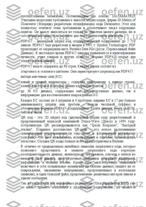 шестиугольным   элементам,   составляющим   его   основу.   DATAMATRIX
Учитывая возросшие требования к емкости штрих кодов, фирма ID Matrix of
Clearwater   (Флорида)   разработала   спецификацию   кода   Datamatrix.   Этот   код
полностью   отвечает   этим   требованиям   и   обеспечивает   также   коррекцию
ошибок.   Он   может   наноситься   не   только   на   этикетки   малого   размера,   но   и
собственно на товар, если он имеет для этого достаточную плотность.
PDF417   -   двумерный   штрих   код,   поддерживающий   кодирование   до   2   710
знаков. PDF417 был разработан и введен в 1991 г. Symbol Technologies. PDF
происходит от сокращения англ. Portable Data File (русск. Переносимый Файл
Данных). В настоящее время PDF417 широко применяется в идентификации
личности,   учете   товаров   и   других   областях.   Формат   PDF417   открыт   для
общего использования.
PDF417 может содержать до 90 строк. Каждая строка состоит из:
стартового и стопового шаблона. Они характеризуют штрихкод как PDF417.
набора ключевых слов (КС):
левый   и   правый   индикаторы   -   содержат   информацию   о   номере   строки,
количестве строк и столбцов, уровне коррекции ошибок.
до   30   КС   данных,   содержащих   как   непосредственно   данные,   так   и
информацию для восстановления поврежденных КС.
Каждое КС состоит из 4 штрихов и 4 пробелов, ширина КС в 17 раз больше
минимального   штриха   или   пробела   -   отсюда   числовой   суффикс   в
обозначении   формата   PDF417.  Поддерживает  3  типа   данных:   текст  (ASCII),
байты и числа.
QR   код   -   это   2D   штрих   код   (двухмерный   штрих   код)   разработанный   и
представленный   японской   компанией   Denso-Wave   (Дэнсо)   в   1994   году.
Аббревиатура   QR   расшифровывается   как   "Quick   Response",   "Быстрый
отклик".   Основное   достоинство   QR-кода   -   это   легкое   распознавание
сканирующим   оборудованием   (в   том   числе   и   фотокамерой   мобильного
телефона).   Что   дает   возможность   использования   в   торговле,   производстве,
логистике. Сегодня QR-коды больше всего распространены в Японии.
В   отличие   от  традиционных   линейных  символик  штрихового   кода,   которые
позволяют   представлять   в   символе   штрихового   кода   короткую
последовательность данных, являющуюся, как правило, ключом к записи во
внешней   базе   данных,   многострочные   символики   позволяют   кодировать
информацию   в   полном   объеме.   Кроме   того,   многострочные   символики
включают  в  себя  специальные  механизмы  по сжатию   данных  (защите  их  от
повреждения,   связыванию   информации),   представленных   в   нескольких
символах, в один большой файл; представлению различных наборов знаков в
одном сообщении.
Так же существует так называемые радиометки. Хотя радиометки RFID уже
не   имеют   прямого   отношения   к   штриховому   кодированию,   но   являются 