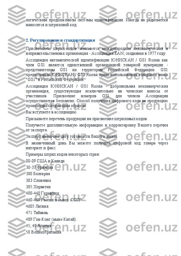 логическим   продолжением   системы   идентификации.   Иногда   на   радиометки
наносится и штриховой код.
2. Регулирование и стандартизация
Присвоением   штрих-кодов   занимается   международная   некоммерческая   и
неправительственная организация - Ассоциация EAN, созданная в 1977 году.
Ассоциация   автоматической   идентификации   ЮНИСКАН   /   GS1   Russia   как
член   GS1   является   единственной   организацией   товарной   нумерации   -
представителем   GS1   на   территории   Российской   Федерации.   GS1
предоставила ЮНИСКАН / GS1 Russia право использования товарного знака
"GS1" в Российской Федерации.
Ассоциация   ЮНИСКАН   /   GS1   Russia   -   добровольная   некоммерческая
организация,   существующая   исключительно   на   членские   взносы   её
участников.   Присвоение   номеров   GS1   для   членов   Ассоциации
осуществляется бесплатно. Способ получения цифрового кода на продукцию
происходит следующим образом:
Вы вступаете в ассоциацию.
Присылаете перечень продукции на присвоение штриховых кодов.
Получаете   дополнительную   информацию   и   корректировку   Вашего   перечня
от эксперта.
Эксперт назначает дату готовности Вашего заказа.
В   назначенный   день   Вы   можете   получить   цифровой   код   товара   через
интернет и факс.
Примеры штрих кодов некоторых стран:
00-09 США и Канада
30-37 Франция
380 Болгария
383 Словения
385 Хорватия
400-440 Германия
460-469 Россия и бывш. СССР
4605 Латвия
471 Тайвань
489 Гон-Конг (ныне Китай)
45, 49 Япония
50 Великобритания 