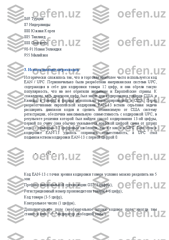 869 Турция
87 Нидерланды
880 Южная Корея
885 Таиланд
888 Сингапур
90-91 Новая Зеландия
955 Малайзия
3. Использование штрихкодов
Исторически сложилось так, что в торговле наиболее часто используется код
EAN   /   UPC.   Первоначально   была   разработана   американская   система   UPC,
содержащая   в   себе   для   кодировки   товара   12   цифр,   и   она   обрела   такую
популярность,   что   на   неё   обратили   внимание   и   Европейские   страны.   К
сожалению  весь диапазон цифр был занят  для кодирования товаров США и
Канады,   а   товары   и   фирмы   монопольно   регистрировались   в   США.   Перед
разработчиками   европейской   кодировки   EAN-13   встала   серьёзная   задача
расширить   диапазон   кодов   и   сделать   независимую   от   США   систему
регистрации,   обеспечив   максимальную   совместимость   с   кодировкой   UPC,   в
результате   решения   которой   был   найден   способ   кодирования   13-ой   цифры,
первой   по   счёту   (она   обычно   указывается   арабской   цифрой   слева   от   штрих
кода)   с   помощью   12   цифровых   шаблонов,   так   же   как   и   в   UPC.   При   этом   в
кодировке   EAN-13   удалось   сохранить   совместимость,   а   UPC   стал
подмножеством кодировки EAN-13 с первой цифрой 0.
Код EAN-13 с точки зрения кодировки товара условно можно разделить на 5
зон:
Префикс национальной организации GS1(3 цифры);
Регистрационный номер производителя товара(4-6 цифр);
Код товара (3-5 цифр);
Контрольное число (1 цифра);
Дополнительное   поле   (необязательное   штрих   кодовое   поле,   иногда   там
ставится знак ">", "индикатор свободной зоны"). 