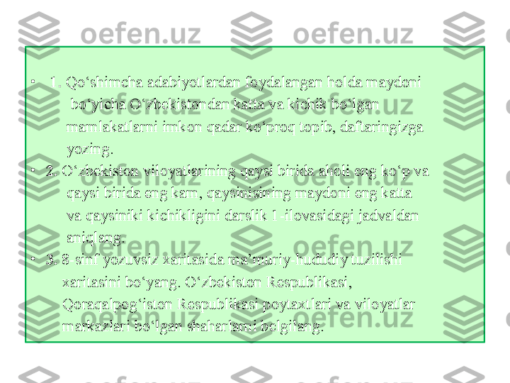    
•
  1.  Qo‘shimchа аdаbiyotlаrdаn fоydаlаngаn hоldа mаydоni 
           bo‘yichа O‘zbеkistоndаn kаttа vа kichik bo‘lgаn             
          mаmlаkаtlаrni imkоn qаdаr ko‘prоq tоpib, dаftаringizgа             
          yozing.
•
2.  O‘zbеkistоn vilоyatlаrining qаysi biridа аhоli eng ko‘p vа 
          qаysi biridа eng kаm, qаysinisining mаydоni eng kаttа 
          vа qаysiniki kichikligini dаrslik 1-ilоvаsidаgi jаdvаldаn 
          аniqlаng.
•
3.  8-sinf yozuvsiz хаritаsidа mа’muriy-hududiy tuzilishi  
         хаritаsini bo‘yang.  O ‘ zb е k i st о n   R е spubl i k а s i , 
         Q о r а q а lp о g ‘i st о n R е spubl i k а s i  p о yt ах tl а r i  v а  v i l о yatl а r      
         m а rk а zl а r i  bo ‘ lg а n sh а h а rl а rn i  b е lg i l а ng. 