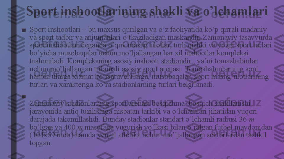 Sport inshootlarining shakli va o’lchamlari
■ Sport inshootlari – bu maxsus qurilgan va o’z faoliyatida ko’p   qirrali madaniy 
va sport tadbir va anjumanlari o’tkaziladigan maskandir. Zamonaviy tasavvurda 
sport inshootlari deganda o’quv mashg’ulotlar, turli qishki va yozgi sport turlari 
bo’yicha musobaqalar uchun mo’ljallangan har xil inshootlar kompleksi 
tushuniladi.  Kompleksning asosiy inshooti  stadiondir  , ya’ni tomashabinlar 
uchun mo’ljallangan tribunali asosiy sport arenasi. Tomoshabinlarning soni 
hamda ularga xizmat ko’rsatuvchilarga, musobaqalar, sport mashg’ulotlarining 
turlari va xarakteriga ko’ra stadionlarning turlari belgilanadi.
■
Zamonaviy stadionlarning sport arenasi bosqichma~bosqich shakllanishi 
jarayonida antiq tuzilishiga nisbatan tarkibi va o’lchamlari jihatidan yuqori 
darajada takomillashdi. Bunday stadionlar standart o’lchamli radiusi 36  m 
bo’lgan va 400  m  masofaga yugurish yo’lkasi bilan o’ralgan futbol maydonidan 
(104x69 metr) hamda yengil atletika uchun mo’ljallangan sektorlardan tashkil 
topgan. 